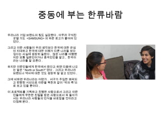 중동에 부는 한류바람
우리나라 기업 브랜드의 힘도 실감했다 . 아무리 구석진
곳엘 가도 <SAMSUNG> 의 파란 로고가 붙여져 있
었다 .
그리고 이란 사람들이 우리 생각보다 한국에 대한 관심
이 지대하고 한국에 대한 이해가 다른 나라들 보다
깊다는 사실에 굉장히 놀랐다 . 많은 나라를 여행했
지만 보통 일본인이거나 중국인인줄 알고 , 한국이
라는 나라를 잘 모른다 .
하지만 이란인들에게 한국에서 왔다고 하면 다음에 나오
는 말은 “ North or South?” 였다 . 그리고 우리나라
브랜드나 역사에 대한 것도 굉장히 잘 알고 있었다 .
그에 비하면 우리나라는 어떤가 . 서구가 주입한 왜곡되
고 편향된 시선으로 이란을 북한과 같이 “악의 축”으
로 보고 있을 뿐이다 .
이 프로젝트를 기획하고 진행한 사람으로서 그리고 이란
인들에게 무한한 친절을 받은 사람으로서 꼭 돌아가
서는 우리나라 사람들의 인식을 바로잡을 것이라고
다짐해 본다 .
 