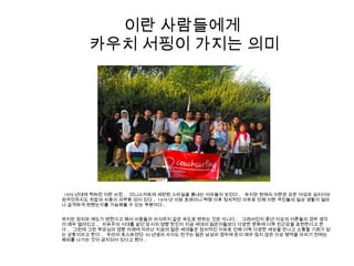 이란 사람들에게
카우치 서핑이 가지는 의미
1970 년대에 찍혀진 이란 사진 . 미니스커트에 세련된 스타일을 뽐내는 여자들이 보인다 . 하지만 현재의 이란은 모든 여성과 심지어는
외국인까지도 히잡의 사용이 의무화 되어 있다 . 1979 년 이맘 호메이니 혁명 이후 정치적인 이유로 인해 이란 국민들의 일상 생활이 얼마
나 급격하게 변했는지를 가늠해볼 수 있는 부분이다 .
하지만 정치와 제도가 변한다고 해서 사람들의 의식까지 같은 속도로 변하는 것은 아니다 . 그래서인지 중년 이상의 어른들의 경우 생각
이 매우 열려있고 , 자유주의 시대를 살던 당시의 영향 탓인지 지금 세대의 젊은이들보다 다양한 문화에 더욱 친근감을 표현한다고 한
다 . 그런데 그런 부모님의 영향 아래에 자라난 지금의 젊은 세대들은 정치적인 이유로 인해 더욱 다양한 세상을 만나고 소통할 기회가 없
는 상황이라고 한다 . 우리의 호스트였던 93 년생의 사이드 친구는 젊은 남성의 경우에 돈이 매우 많지 않은 이상 병역을 마치기 전에는
해외를 나가는 것이 금지되어 있다고 했다 .
 