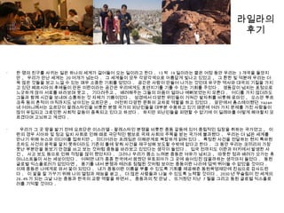 라일라의
후기
•
한 명의 친구를 사귀는 일은 하나의 세계가 걸어들어 오는 일이라고 한다 . 13 박 14 일이라는 짧은 여정 동안 우리는 3 개국을 돌았지
만 , 우리가 만난 세계는 20 여개가 넘는다 . 그 세계들이 모두 각양각색으로 아름답게 빛나고 있었고 , 그 환한 빛 덕분에 우리는 더
욱 많은 것들을 보고 느낄 수 있는 매우 소중한 기회를 얻었다 . 공간은 사람이 만들어 나가는 것인데 유구한 역사와 대국의 기질을 가지
고 있던 페르시아의 후예들이 만든 이란이라는 공간은 우리에게도 호연지기를 기를 수 있는 기회를 주었다 . 생동감이 넘치는 표정으로
느긋하게 앉아 서로를 바라보며 웃고 , 기다려주고 , 배려해주는 그들의 마음이 얼마나 예뻐보였는지 모른다 . 어디를 가지 않더라도
그들과 함께 시간을 보내며 소통하는 것 자체가 기쁨이었다 . 성경에서 다양한 위인들이 거쳐간 발자취를 비롯해 로마인 , 오스만 투르
크족 등의 흔적이 아직까지도 남아있는 요르단은 , 여전히 다양한 문화의 교차로 역할을 하고 있었다 . 암만에서 홈스테이했던 Yazan
네 어머니께서는 요르단이 팔레스타인을 비롯한 분쟁 국가의 피난민들을 대부분 수용하고 있기 때문에 여러 가지 문제를 가진 사람들이
많이 유입되고 그로인한 사회적 갈등이 증폭되고 있다고 하셨다 . 하지만 피난민들을 외면할 수 없기에 이 딜레마를 어떻게 해야할지 모
르겠다며 고뇌하고 계셨다 .
•
우리가 그 곳 땅을 밟기 전에 요르단은 이스라엘 - 팔레스타인 분쟁을 비롯한 중동 갈등에 있어 중립적인 입장을 취하는 국가였고 , 이
란의 경우 시아파 및 정교 일치 사회로 인해 때로 극단적인 행보로 국제 사회의 주목을 받는 국가에 불과했다 . 우리는 더 넓은 세계를
만나기 위해 뉴스와 미디어를 접하지만 , 미디어라는 프레임은 이해관계로 복잡하게 얽혀 있다 . 특정한 사건을 전달하는 현지 특파원
조차도 사건의 윤곽을 알지 못하더라도 기존의 틀에 맞춰 사건을 재구성해 보도할 수밖에 없다고 한다 . 그 동안 우리는 코끼리의 가장
못난 부분만을 돋보기 안경을 쓰고 보는 것처럼 중동을 바라보고 있었다는 생각이 들었다 . 입국 전까지도 이란과 터키에서 발생한 사
건 , 사고 보도 등으로 인해 걱정을 많이 했었지다 . 그러나 우리가 몸소 느껴본 중동은 여유가 넘치고 , 따뜻한 정과 배려가 오가는 휴
머니스트들이 사는 세상이었다 . 어쩌면 내가 종종 한국에서 꿈꿨던 유토피아가 그 곳에 숨어있진 않을까하는 생각마저 들었다 . 동원
글로벌 익스플로러가 없었다면 , 용기를 내서 분쟁과 테러로 점철된 것처럼 보이는 중동이란 나라에 덥썩 뛰어들 수 없었을 것이다 .
이제 중동은 나에게로 와서 꽃이 되었다 . 내가 중동이란 이름을 부를 수 있도록 기회를 제공해준 동원육영재단에 진심으로 감사드린
다 . 이 꽃을 잘 가꾸기 위해 나의 열정과 재능을 쏟고 , 더 많은 사람들과 나눌 수 있도록 노력할 것이다 . 2030 년 무슬림이 전 세계의
26.4% 가 되는 그날 나는 중동과 한국의 교량 역할을 하면서 , 중동과의 첫 만남 , 뜨거웠던 지난 7 월을 그리고 동원 글로벌 익스플로
러를 기억할 것이다 .
 