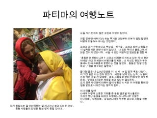 파티마의 여행노트
내가 히잡쓰는 걸 어려워하는 걸 지나가다 보고 도와준 여성 .
중동 사람들의 인정은 평생 잊지 못할 것이다 .
사실 가기 전까지 많은 고민과 걱정이 있었다 .
피랍 당하면 어쩌지 (?) 하는 무거운 고민부터 피부가 엄청 탈텐데
어떻게 되돌려야 하나는 고민까지 ..
그리고 내가 안전하다고 부모님 , 친구들 , 그리고 동원 사람들까
지 설득했지만 과연 자신이 없었다 . 나 또한 책이나 블로그에서
읽은 것이 다였으니까 . 사실 나 또한 피상적인 정보만을 접한 채
‘ 중동은 안전하다니까 ? 그리고 여러분이 가지고 있는 거 다 편견
이에요’ 라고 외치면서 비행기를 탔지만 , 나 자신도 편견과 두려
움에서 전혀 자유롭지 못했다는 것을 알았다 . 중동은 ‘정말 안전
하고’ , ‘ 정말 생각과는 달랐다 .’
짧다면 짧은 내 22 년 인생은 이 13 박 14 일 전과 후로 나뉜다 .
이 기간 동안 나는 많이 받았다 . 세상을 넓게 보는 눈과 , 남들이
가지 않은 곳을 간 담대함 , 중동 사람들로 부터 전해 받은 따뜻한
마음 , 앞으로 더 많은 세상을 보고 싶다는 결심까지 ..
오기 전까지 미래에 대해서 많이 방황한 나지만 이 여행을 통해 한
걸음 앞으로 나아갔다는 생각이 든다 .
이 자리를 빌어
나에게 이렇게 소중한 기회를 준 동원 글로벌 익스플로러
그리고 못난 동생을 데리고 여행하느라 너무너무 고생한
민규오빠 , 정욱오빠 , 강심언니에게 무한한 감사와 사랑을 전한
다 .
 