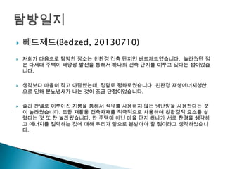  베드제드(Bedzed, 20130710)
 저희가 다음으로 탐방한 장소는 친환경 건축 단지인 베드제드였습니다. 놀라웠던 점
은 다세대 주택이 태양광 발전을 통해서 하나의 건축 단지를 이루고 있다는 점이었습
니다.
 생각보다 마을이 작고 아담했는데, 정말로 평화로웠습니다. 친환경 재생에너지생산
으로 인해 분뇨냄새가 나는 것이 조금 단점이었습니다.
 솔라 판넬로 이루어진 지붕을 통해서 석유를 사용하지 않는 냉난방을 사용한다는 것
이 놀라웠습니다. 또한 재활용 건축자재를 적극적으로 사용하여 친환경적 요소를 살
렸다는 것 또 한 놀라웠습니다. 한 주택이 아닌 마을 단지 하나가 서로 환경을 생각하
고 에너지를 절약하는 것에 대해 우리가 앞으로 본받아야 할 점이라고 생각하였습니
다.
 