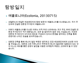  에콜로니아(Ecolonia, 20130715)
 네덜란드의 유일한 에코레인저의 탐방 방문지! 에콜로니아를 다녀왔습니다. 국가 주
도하에 건설된 친환경 주거단지 에콜로니아!
 저희가 에콜로니아를 다녀온 이유는 아직 우리 나라에서는 국가 주도 하에 건설된 친
환경 주거단지가 적기 때문입니다. 또한 잘 알려지지 않은 것도 사실입니다. 이곳은
친환경 주거단지가 9가지의 테마로 구성되어 있어서 환경을 생각하는 건축을 통해
관광지로 나아간 모습을 보여주었습니다.
 친환경 건축을 통해 에너지 절감 부문만 생각하고 있던 에코레인저에게 신선한 자극
을 주었습니다. 친환경 그린 커뮤니티가 딱딱하게 에너지 절감에만 집중되어 있는 것
이 아니고 테마를 통한 관광지 발전을 이용한 마케팅적 부분도 고려하게 될 수 있었
습니다.
 