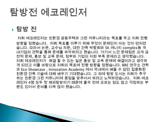  탐방 전
저희 에코레인저는 친환경 공동주택과 그린 커뮤니티라는 목표를 두고 저희 진행
방향을 정했습니다. 저희 목표를 이루기 위해 무엇이 문제인지 아는 것이 먼저였
습니다. 따라서 논문, 교수님 자문, 대전 건축 박람회와 SK 에너지 complex등 국
내기업의 견학을 통해 문제를 파악하려고 했습니다. 거기서 느낀 문제점은 크게 금
전적 문제, 홍보 및 교육 문제, 정부와 기업의 지원 부족 문제라고 생각했습니다.
저희 에코레인저가 해결 할 수 있는 일은 홍보 및 교육 문제에 해결이라고 생각하
게 되었고 이를 바탕으로 저희의 목표에 진행 방향을 정했습니다. BRE 연구소 견학
과 Eco Showcase , Innovation Academy 에서 국내에서 배울 수 없던 집중화된
친환경 건축 기술에 대해 배우기 기대했습니다. 그 외에 탐방 도시는 저희가 추구
하는 친환경 그린 커뮤니티에 중점을 맞추어서 하려고 노력하였습니다. 저희 에코
레인저 4명 모두 첫 해외탐방이기 때문에 출국 전에 모르는 점도 많고 걱정하는 부
분도 있어서 준비를 더욱 많이 했습니다.
 