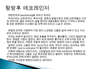 대한민국의 positioning을 하라고 하셨다.
우리나라는 선진국이다. 복지수준, 문화의 발달수준이 유럽 선진국들의 그것
과 견주어도 결코 뒤쳐지지 않을 뿐더러 대중교통의 경우는 가격이나 편의성
등 모든 방면에서 시스템이 잘 갖추어져 있다고 느낄 수 있었다.
유럽에 도착한 시점부터 가장 먼저 느낀점은 그들은 삶에 여유가 있고 가치
관이 다르다는 점이다.
우리는 바쁘게 살아간다. 항상 효율을 추구하고, 빨리빨리, 그리고 열심히 일
한다. 유럽은 그렇지 않았다. 해가 늦게 짐에도 불구하고 오후 6시엔 모든 상
점이 문을 닫는다. 직장은 주말에 쉰단다. 낮에는 공원에 나와서 낮잠을 잔다.
살짝만 스쳐도 그들은 먼저 “sorry”라고 하며, 우리가 사과나 감사하는 경우
엔 언제든 “you’re welcome”이 돌아왔다. 짜증은 보이지 않았다.
건축에 대해서도 마찬가지다. 그린빌딩에 있어 우리나라에서의 문제점이 초
기 투자비용인데, 그들은 그냥 투자하면 된다고 말한다. 언젠가는 이득이라며.
우리나라와 전제 자체가 달랐던 것이다.
이러한 가치관은 본받아야겠다고 생각한다.
 