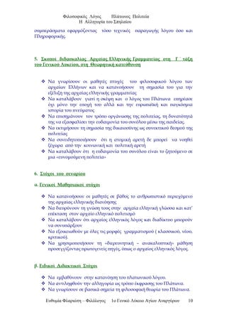 Φιλοσοφικός Λόγος Πλάτωνος Πολιτεία
Η Αλληγορία του Σπηλαίου
συμπεράσματα εφαρμόζοντας τόσο τεχνικές παραγωγής λόγου όσο και
Πληροφορικής.
5. Σκοποί διδασκαλίας Αρχαίας Ελληνικής Γραμματείας στη Γ ΄ τάξη
του Γενικού Λυκείου, στη Θεωρητική κατεύθυνση
 Να γνωρίσουν οι μαθητές πτυχές του φιλοσοφικού λόγου των
αρχαίων Ελλήνων και να κατανοήσουν τη σημασία του για την
εξέλιξη της αρχαίας ελληνικής γραμματείας
 Να καταλάβουν γιατί η σκέψη και ο λόγος του Πλάτωνα επηρέασε
όχι μόνο την εποχή του αλλά και την ευρωπαϊκή και παγκόσμια
ιστορία του πνεύματος
 Να επισημάνουν τον τρόπο οργάνωσης της πολιτείας, τη δυνατότητά
της να εξασφαλίσει την ευδαιμονία του συνόλου μέσω της παιδείας.
 Να εκτιμήσουν τη σημασία της δικαιοσύνης ως συνεκτικού δεσμού της
πολιτείας
 Να συνειδητοποιήσουν ότι η ατομική αρετή δε μπορεί να νοηθεί
ξέχωρα από την κοινωνική και πολιτική αρετή
 Να καταλάβουν ότι η ευδαιμονία του συνόλου είναι το ζητούμενο σε
μια «ευνομούμενη πολιτεία»
6. Στόχοι του σεναρίου
α. Γενικοί Μαθησιακοί στόχοι
 Να κατανοήσουν οι μαθητές σε βάθος το ανθρωπιστικό περιεχόμενο
της αρχαίας ελληνικής διανόησης
 Να διευρύνουν τη γνώση τους στην αρχαία ελληνική γλώσσα και κατ’
επέκταση στον αρχαίο ελληνικό πολιτισμό
 Να καταλάβουν ότι αρχαίος ελληνικός λόγος και διαδίκτυο μπορούν
να συνυπάρξουν
 Να εξοικειωθούν με όλες τις μορφές γραμματισμού ( κλασσικού, νέου,
κριτικού).
 Να χρησιμοποιήσουν τη «διερευνητική – ανακαλυπτική» μάθηση
προσεγγίζοντας πρωτογενείς πηγές, όπως ο αρχαίος ελληνικός λόγος.
β. Ειδικοί Διδακτικοί Στόχοι
 Να εμβαθύνουν στην κατανόηση του πλατωνικού λόγου.
 Να αντιληφθούν την αλληγορία ως τρόπο έκφρασης του Πλάτωνα.
 Να γνωρίσουν σε βασικά σημεία τη φιλοσοφική θεωρία του Πλάτωνα.
Ευθυμία Φλαριώτη – Φιλόλογος 1ο Γενικό Λύκειο Αγίων Αναργύρων 10
 