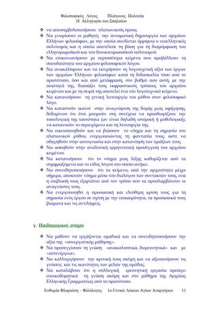 Φιλοσοφικός Λόγος Πλάτωνος Πολιτεία
Η Αλληγορία του Σπηλαίου
 να αποσυμβολοποιήσουν πλατωνικούς όρους.
 Να γνωρίσουν οι μαθητές την πνευματική δημιουργία των αρχαίων
Ελλήνων φιλοσόφων, με την οποία συνδέεται άρρηκτα ο νεοελληνικός
πολιτισμός και η οποία αποτέλεσε τη βάση για τη διαμόρφωση του
ελληνορωμαϊκού και του δυτικοευρωπαϊκού πολιτισμού.
 Να επικοινωνήσουν με περισσότερα κείμενα που προβάλλουν τη
σπουδαιότητα του αρχαίου φιλοσοφικού λόγου.
 Να ανακαλύψουν και να εκτιμήσουν τη λογοτεχνική αξία των έργων
των αρχαίων Ελλήνων φιλοσόφων κατά τη διδασκαλία τόσο από το
πρωτότυπο, όσο και από μετάφραση, στο βαθμό που αυτή, με την
ποιότητά της, διασώζει τους εκφραστικούς τρόπους του αρχαίου
κειμένου και με τη σειρά της αποτελεί ένα νέο λογοτεχνικό κείμενο.
 Να κατανοήσουν τη γενική λειτουργία του μύθου στον φιλοσοφικό
λόγο.
 Να καταστούν ικανοί στην αναγνώριση της δομής μιας αφήγησης,
δεδομένου ότι έτσι μπορούν στη συνέχεια να προσδιορίζουν την
τυπολογική της ταυτότητα (αν είναι δηλαδή ιστορική ή μυθολογική),
να κατανοούν το περιεχόμενο και τη λειτουργία της.
 Να οικειοποιηθούν και να βιώσουν το νόημα και τη σημασία του
πλατωνικού μύθου, ενεργοποιώντας τη φαντασία τους, ώστε να
οδηγηθούν στην αυτογνωσία και στην κατανόηση των πράξεων τους.
 Να ασκηθούν στην αναλυτική ερμηνευτική προσέγγιση του αρχαίου
κειμένου.
 Να κατανοήσουν ότι το νόημα μιας λέξης καθορίζεται από τα
συμφραζόμενα και το είδος λόγου στο οποίο ανήκει.
 Να συνειδητοποιήσουν ότι τα κείμενα, από την αρχαιότητα μέχρι
σήμερα, αποκτούν νόημα μέσω του διαλόγου των συντακτών τους, ενώ
η επιβίωσή τους εξαρτάται από τον τρόπο που τα προσλαμβάνουν οι
αναγνώστες τους.
 Να ενεργοποιηθεί η προσωπική και ελεύθερη κρίση τους για τη
σημασία ενός έργου σε σχέση με την επικαιρότητα, τα προσωπικά τους
βιώματα και τις αντιλήψεις.
γ. Παιδαγωγικοί στόχοι
 Να μάθουν να εργάζονται ομαδικά και να συνειδητοποιήσουν την
αξία της «συνεργατικής μάθησης».
 Να προσεγγίσουν τη γνώση «ανακαλυπτικά, διερευνητικά» και με
«αυτενέργεια».
 Να καλλιεργήσουν την κριτική τους σκέψη και να αξιοποιήσουν τις
γνώσεις και τις ικανότητες των μελών της ομάδας.
 Να καταλάβουν ότι η συλλογική ερευνητική εργασία προάγει
εποικοδομητικά τη γνώση ακόμη και στο μάθημα της Αρχαίας
Ελληνικής Γραμματείας από το πρωτότυπο.
Ευθυμία Φλαριώτη – Φιλόλογος 1ο Γενικό Λύκειο Αγίων Αναργύρων 11
 