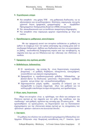 Φιλοσοφικός Λόγος Πλάτωνος Πολιτεία
Η Αλληγορία του Σπηλαίου
δ. Τεχνολογικοί στόχοι
 Να ασκηθούν στη χρήση ΤΠΕ στη μαθησιακή διαδικασία, να τα
αξιοποιήσουν και να καλλιεργήσουν δεξιότητες παραγωγής συνεχούς
γραπτού λόγου (ψηφιακός γραμματισμός) σε περιβάλλον
Προγραμμάτων Επεξεργασίας Κειμένων (ΠΕΚ) συνεργατικά.
 Να αποκωδικοποιούν και να συνθέτουν απαραίτητες πληροφορίες
 Να ασκηθούν στην παραγωγή αρχείων παρουσίασης με λόγο και
εικόνα.
ε. Προσδοκώμενα μαθησιακά αποτελέσματα
Με την εφαρμογή αυτού του σεναρίου επιδιώκεται οι μαθητές να
έρθουν σε επαφή με έναν νέο τρόπο απόκτησης της γνώσης μέσα από το
συνδυασμό διδακτικού βιβλίου και διαδικτύου και έτσι να κατανοήσουν
σε βάθος, ακολουθώντας διαφορετική πορεία από την συνηθισμένη, τη
σημασία που είχε για τον Πλάτωνα και την «ιδανική» του «Πολιτεία» η
παιδεία.
7. Εφαρμογή στη σχολική μονάδα
α. Μεθοδολογία Διδασκαλίας
 Η προσέγγιση της γνώσης θα είναι διερευνητική, ενεργητική,
βιωματική : οι μαθητές διαβάζουν, πλοηγούνται, καταγράφουν,
ανασυνθέτουν και εξάγουν συμπεράσματα.
 Εφαρμόζεται η «ομαδοσυνεργατική» μέθοδος διδασκαλίας με
βασικό άξονα τη «διαλογική – μαιευτική – διερευνητική – ομαδική»
εργασία και με στόχο την «ανακαλυπτική μάθηση».
 Δημιουργούνται μικρές ομάδες εργασίας (3 ατόμων) για να
εξασφαλισθεί η ενεργός συμμετοχή όλων των μαθητών και να
καλλιεργηθεί ευκολότερα πνεύμα συνεργασίας και ομαδικότητας
β. Θέμα προς διερεύνηση
Θέμα του σεναρίου είναι η πρόσληψη των ιδεών και απόψεων του
Πλάτωνα σχετικά με την σημασία και τον ρόλο της «παιδείας» και της
«παίδευσης» από μαθητές σχολείου της «αττικής γης» 25 αιώνες μετά. Θα
προσπαθήσουν να προσεγγίσουν, να διερευνήσουν και να διατυπώσουν
συμπεράσματα για την πλατωνική σκέψη σχετικά με τις υποχρεώσεις των
«βελτίστων φύσεων» απέναντι στο κοινωνικό σύνολο.
γ. Αφετηρία
Οι μαθητές στα πλαίσια του αναλυτικού προγράμματος διδασκαλίας των
Αρχαίων Ελληνικών στην θεωρητική κατεύθυνση στη Γ΄ Λυκείου, έχουν
Ευθυμία Φλαριώτη – Φιλόλογος 1ο Γενικό Λύκειο Αγίων Αναργύρων 12
 