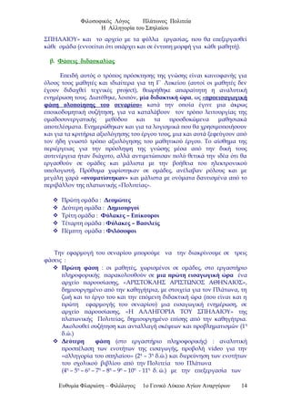 Φιλοσοφικός Λόγος Πλάτωνος Πολιτεία
Η Αλληγορία του Σπηλαίου
ΣΠΗΛΑΙΟΥ» και το αρχείο με τα φύλλα εργασίας, που θα επεξεργασθεί
κάθε ομάδα (εννοείται ότι υπάρχει και σε έντυπη μορφή για κάθε μαθητή).
β. Φάσεις διδασκαλίας
Επειδή αυτός ο τρόπος πρόσκτησης της γνώσης είναι καινοφανής για
όλους τους μαθητές και ιδιαίτερα για τη Γ΄ Λυκείου (αυτοί οι μαθητές δεν
έχουν διδαχθεί τεχνικές project), θεωρήθηκε απαραίτητη η αναλυτική
ενημέρωση τους. Διατέθηκε, λοιπόν, μία διδακτική ώρα, ως «προεισαγωγική
φάση υλοποίησης του σεναρίου» κατά την οποία έγινε μια άκρως
εποικοδομητική συζήτηση, για να καταλάβουν τον τρόπο λειτουργίας της
ομαδοσυνεργατικής μεθόδου και τα προσδοκώμενα μαθησιακά
αποτελέσματα. Ενημερώθηκαν και για τα λογισμικά που θα χρησιμοποιήσουν
και για τα κριτήρια αξιολόγησης του έργου τους, μια και αυτά ξεφεύγουν από
τον ήδη γνωστό τρόπο αξιολόγησης του μαθητικού έργου. Το αίσθημα της
περιέργειας για την πρόσληψη της γνώσης μέσα από την δική τους
αυτενέργεια ήταν διάχυτο, αλλά αντιμετώπισαν πολύ θετικά την ιδέα ότι θα
εργασθούν σε ομάδες και μάλιστα με την βοήθεια του ηλεκτρονικού
υπολογιστή. Πρόθυμα χωρίστηκαν σε ομάδες, ανέλαβαν ρόλους και με
μεγάλη χαρά «ονοματίστηκαν» και μάλιστα με ονόματα δανεισμένα από το
περιβάλλον της πλατωνικής «Πολιτείας».
 Πρώτη ομάδα : Δεσμώτες
 Δεύτερη ομάδα : Δημιουργοί
 Τρίτη ομάδα : Φύλακες – Επίκουροι
 Τέταρτη ομάδα : Φύλακες – Βασιλείς
 Πέμπτη ομάδα : Φιλόσοφοι
Την εφαρμογή του σεναρίου μπορούμε να την διακρίνουμε σε τρεις
φάσεις :
 Πρώτη φάση : οι μαθητές, χωρισμένοι σε ομάδες, στο εργαστήριο
πληροφορικής παρακολουθούν σε μια πρώτη εισαγωγική ώρα ένα
αρχείο παρουσίασης, «ΑΡΙΣΤΟΚΛΗΣ ΑΡΙΣΤΩΝΟΣ ΑΘΗΝΑΙΟΣ»,
δημιουργημένο από την καθηγήτρια, με στοιχεία για τον Πλάτωνα, τη
ζωή και το έργο του και την επόμενη διδακτική ώρα (που είναι και η
πρώτη εφαρμογής του σεναρίου) μια εισαγωγική ενημέρωση, σε
αρχείο παρουσίασης, «Η ΑΛΛΗΓΟΡΙΑ ΤΟΥ ΣΠΗΛΑΙΟΥ» της
πλατωνικής Πολιτείας, δημιουργημένο επίσης από την καθηγήτρια.
Ακολουθεί συζήτηση και ανταλλαγή σκέψεων και προβληματισμών (1η
δ.ώ.)
 Δεύτερη φάση (στο εργαστήριο πληροφορικής) : αναλυτική
προσπέλαση των ενοτήτων της εισαγωγής, προβολή video για την
«αλληγορία του σπηλαίου» (2η
– 3η
δ.ώ.) και διερεύνηση των ενοτήτων
του σχολικού βιβλίου από την Πολιτεία του Πλάτωνα
(4η
– 5η
– 6η
– 7η
– 8η
– 9η
– 10η
- 11η
δ. ώ.) με την επεξεργασία των
Ευθυμία Φλαριώτη – Φιλόλογος 1ο Γενικό Λύκειο Αγίων Αναργύρων 14
 