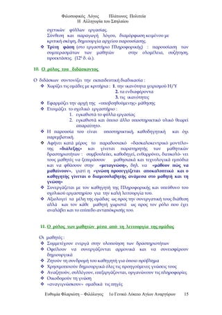 Φιλοσοφικός Λόγος Πλάτωνος Πολιτεία
Η Αλληγορία του Σπηλαίου
σχετικών φύλλων εργασίας.
Σύνθεση και παραγωγή λόγου, διαμόρφωση κειμένου με
κριτική σκέψη, δημιουργία αρχείου παρουσίασης.
 Τρίτη φάση (στο εργαστήριο Πληροφορικής) : παρουσίαση των
συμπερασμάτων των μαθητών στην ολομέλεια, συζήτηση,
προεκτάσεις. (12η
δ. ώ.).
10. Ο ρόλος του διδάσκοντος
Ο διδάσκων συντονίζει την εκπαιδευτική διαδικασία :
 Χωρίζει τις ομάδες με κριτήρια : 1. την ικανότητα χειρισμού Η/Υ
2. τα ενδιαφέροντα
3. τις ικανότητες
 Εφαρμόζει την αρχή της «υποβοηθούμενης» μάθησης
 Ετοιμάζει το σχολικό εργαστήριο :
1. εγκαθιστά το φύλλα εργασίας
2. εγκαθιστά και όποιο άλλο υποστηρικτικό υλικό θεωρεί
απαραίτητο.
 Η παρουσία του είναι υποστηρικτική, καθοδηγητική και όχι
παρεμβατική.
 Αφήνει κατά μέρος το παραδοσιακό «δασκαλοκεντρικό μοντέλο»
της «διάλεξης» και γίνεται παρατηρητής των μαθητικών
δραστηριοτήτων : συμβουλεύει, καθοδηγεί, ενθαρρύνει, διευκολύ- νει
τους μαθητές να ξεπεράσουν μαθησιακά και τεχνολογικά εμπόδια
και να φθάσουν στην «μεταγνώση», δηλ. να «μάθουν πώς να
μαθαίνουν», γιατί η «γνώση προσεγγίζεται αποκαλυπτικά και ο
καθηγητής γίνεται ο διαμεσολαβητής ανάμεσα στο μαθητή και τη
γνώση»
 Συνεργάζεται με τον καθηγητή της Πληροφορικής και υπεύθυνο του
σχολικού εργαστηρίου για την καλή λειτουργία του.
 Αξιολογεί τα μέλη της ομάδας ως προς την συνεργατική τους διάθεση
αλλά και τον κάθε μαθητή χωριστά ως προς τον ρόλο που έχει
αναλάβει και το επίπεδο ανταπόκρισής του.
11. Ο ρόλος των μαθητών μέσα από τη λειτουργία της ομάδας
Οι μαθητές :
 Συμμετέχουν ενεργά στην υλοποίηση των δραστηριοτήτων
 Οφείλουν να συνεργάζονται αρμονικά και να συνεισφέρουν
δημιουργικά
 Ζητούν τη συνδρομή του καθηγητή για όποιο πρόβλημα
 Χρησιμοποιούν δημιουργικά όλες τις προηγούμενες γνώσεις τους
 Αναζητούν, συλλέγουν, επεξεργάζονται, οργανώνουν τις πληροφορίες
 Οικοδομούν τη γνώση
 «αναγιγνώσκουν» ομαδικά τις πηγές
Ευθυμία Φλαριώτη – Φιλόλογος 1ο Γενικό Λύκειο Αγίων Αναργύρων 15
 