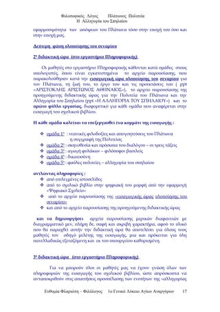 Φιλοσοφικός Λόγος Πλάτωνος Πολιτεία
Η Αλληγορία του Σπηλαίου
εφαρμοσιμότητα των απόψεων του Πλάτωνα τόσο στην εποχή του όσο και
στην εποχή μας.
Δεύτερη φάση υλοποίησης του σεναρίου
2η
διδακτική ώρα (στο εργαστήριο Πληροφορικής)
Οι μαθητές στο εργαστήριο Πληροφορικής κάθονται κατά ομάδες στους
υπολογιστές, όπου είναι εγκατεστημένα το αρχείο παρουσίασης, που
παρακολούθησαν κατά την εισαγωγική ώρα υλοποίησης του σεναρίου για
τον Πλάτωνα, τη ζωή του, το έργο του και τις προεκτάσεις του ( ppt
«ΑΡΙΣΤΟΚΛΗΣ ΑΡΙΣΤΩΝΟΣ ΑΘΗΝΑΙΟΣ»), το αρχείο παρουσίασης της
προηγούμενης διδακτικής ώρας για την Πολιτεία του Πλάτωνα και την
Αλληγορία του Σπηλαίου (ppt «Η ΑΛΛΗΓΟΡΙΑ ΤΟΥ ΣΠΗΛΑΙΟΥ») και το
πρώτο φύλλο εργασίας, διαφορετικό για κάθε ομάδα που αναφέρεται στην
εισαγωγή του σχολικού βιβλίου.
Η κάθε ομάδα καλείται να επεξεργασθεί ένα κομμάτι της εισαγωγής :
 ομάδα 1η
: νεανικές φιλοδοξίες και απογοητεύσεις του Πλάτωνα
η συγγραφή της Πολιτείας
 ομάδα 2η
: σκηνοθεσία και πρόσωπα του διαλόγου – οι τρεις τάξεις
 ομάδα 3η
: αγωγή φυλάκων – φιλόσοφοι βασιλείς
 ομάδα 4η
: δικαιοσύνη
 ομάδα 5η
: φαύλες πολιτείες – αλληγορία του σπηλαίου
αντλώντας πληροφορίες :
 από επιλεγμένες ιστοσελίδες
 από το σχολικό βιβλίο στην ψηφιακή του μορφή από την εφαρμογή
«Ψηφιακό Σχολείο»
 από το αρχείο παρουσίασης της «εισαγωγικής ώρας υλοποίησης του
σεναρίου»
 και από το αρχείο παρουσίασης της προηγούμενης διδακτικής ώρας
και να δημιουργήσει αρχεία παρουσίασης μερικών διαφανειών με
διαγραμματικό μεν, πλήρη δε, σαφή και ακριβή χαρακτήρα, αφού το υλικό
που θα παραχθεί αυτήν την διδακτική ώρα θα αποτελέσει για όλους τους
μαθητές τον οδηγό μελέτης της εισαγωγής, μια και πρόκειται για ύλη
πανελλαδικώς εξεταζόμενη και εκ του υπουργείου καθορισμένη.
3η
διδακτική ώρα (στο εργαστήριο Πληροφορικής)
Για να μπορούν όλοι οι μαθητές μας να έχουν γνώση όλων των
πληροφοριών της εισαγωγής του σχολικού βιβλίου, ώστε απρόσκοπτα να
ανταποκριθούν στις απαιτήσεις προσπέλασης των ενοτήτων της «αλληγορίας
Ευθυμία Φλαριώτη – Φιλόλογος 1ο Γενικό Λύκειο Αγίων Αναργύρων 17
 