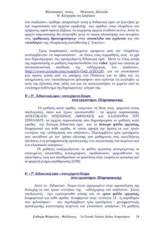 Φιλοσοφικός Λόγος Πλάτωνος Πολιτεία
Η Αλληγορία του Σπηλαίου
του σπηλαίου», κρίθηκε απαραίτητο αυτή η διδακτική ώρα να ξεκινήσει με
την παρουσίαση του αρχείου προβολής των ομάδων στην ολομέλεια του
τμήματος, αφού πρώτα, βέβαια, τα επιμέρους αρχεία ενωθούν σε ένα. Αυτό το
αρχείο παρουσίασης θα αναρτηθεί μετά το πέρας υλοποίησης του σεναρίου
στις «μαθητικές δραστηριότητες» στην ιστοσελίδα του σχολείου και στο
«ιστολόγιο» της «θεωρητικής κατεύθυνσης γ΄ λυκείου».
Τρεις εκπρόσωποι, επιλεγμένοι ομόφωνα από την ολομέλεια,
αναλαμβάνουν να παρουσιάσουν σε όλους τους συμμαθητές τους το ppt
που δημιούργησαν την προηγούμενη διδακτική ώρα. Μετά το τέλος αυτής
της παρουσίασης οι μαθητές παρακολουθούν ένα video ήχου και εικόνας με
οπτικοακουστική απόδοση της «αλληγορίας του σπηλαίου»,
(http://www.youtube.com/watch?v=5oQ_zhTEVzE), για να αποκτήσουν
μια πρώτη γεύση από τις απόψεις του Πλάτωνα για το ήθος και τις
υποχρεώσεις του «πεπαιδευμένου φιλοσόφου» που καλείται να αναλάβει τα
ηνία της εξουσίας στην πόλη του και να αποκαταστήσει το χαμένο από το
«ανάπηρο πολίτευμα της δημοκρατίας» γόητρό της.
4η
– 5η
διδακτική ώρα – συνεχόμενο δίωρο
(στο εργαστήριο Πληροφορικής).
Οι μαθητές κατά ομάδες παίρνουν τη θέση τους μπροστά στους
υπολογιστές, όπου και έχουν εγκατασταθεί : τα αρχεία παρουσίασης,
ΑΡΙΣΤΟΚΛΗΣ ΑΡΙΣΤΩΝΟΣ ΑΘΗΝΑΙΟΣ και ΑΛΛΗΓΟΡΙΑ ΤΟΥ
ΣΠΗΛΑΙΟΥ, τα αρχεία παρουσίασης που δημιούργησαν οι μαθητές κατά
ομάδες την δεύτερη διδακτική ώρα και το δεύτερο φύλλο εργασίας,
διαφορετικό για κάθε ομάδα, το οποίο αφορά την πρώτη εκ των τριών
ενοτήτων της «αλληγορίας του σπηλαίου». Περιλαμβάνει τρία ερωτήματα,
που συνάδουν με τον τρόπο εξέτασης του μαθήματος στις πανελλήνιες
εξετάσεις: ένα μεταφραστικής προσέγγισης, ένα κατανόησης του κειμένου και
ένα γλωσσικών ασκήσεων.
Οι μαθητές επεξεργάζονται το φύλλο εργασίας ανατρέχοντας σε
επιλεγμένες ιστοσελίδες, καταγράφουν, ομαδοποιούν, αρχειοθετούν τις
απαντήσεις τους και αποθηκεύουν σε φακέλους στην επιφάνεια εργασίας και
σε φορητή μνήμη αποθήκευσης (USB).
6η
– 7η
διδακτική ώρα – συνεχόμενο δίωρο
(στο εργαστήριο Πληροφορικής)
Αυτό το διδακτικό δίωρο είναι αφιερωμένο στην προσπέλαση της
δεύτερης εκ των τριών ενοτήτων της «αλληγορίας του σπηλαίου». Στους
υπολογιστές έχει εγκατασταθεί επίσης και το τρίτο φύλλο εργασίας,
διαφορετικό για κάθε ομάδα. Αναφέρεται στην «ενότητα 12 : η απροθυμία
των φιλοσόφων» και περιλαμβάνει τρία ερωτήματα : μεταφραστικής
προσέγγισης, κατανόησης κειμένου και γλωσσικών ασκήσεων. Οι μαθητές
Ευθυμία Φλαριώτη – Φιλόλογος 1ο Γενικό Λύκειο Αγίων Αναργύρων 18
 