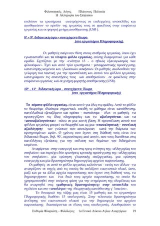 Φιλοσοφικός Λόγος Πλάτωνος Πολιτεία
Η Αλληγορία του Σπηλαίου
επιλύουν τα ερωτήματα ανατρέχοντας σε επιλεγμένες ιστοσελίδες και
αποθηκεύουν το προϊόν της εργασίας τους σε φακέλους στην επιφάνεια
εργασίας και σε φορητή μνήμη αποθήκευσης (USB ).
8η
– 9η
διδακτική ώρα – συνεχόμενο δίωρο
(στο εργαστήριο Πληροφορικής)
Οι μαθητές παίρνουν θέση στους σταθμούς εργασίας, όπου έχει
εγκατασταθεί και το τέταρτο φύλλο εργασίας, επίσης διαφορετικό για κάθε
ομάδα. Σχετίζεται με την «ενότητα 13 – ο ηθικός εξαναγκασμός των
φιλοσόφων». Έχει και αυτό τρία ερωτήματα : μεταφραστικής προσέγγισης,
κατανόησης κειμένου και γλωσσικών ασκήσεων. Οι μαθητές ακολουθούν την
γνώριμη πια τακτική για την προσπέλαση και αυτού του φύλλου εργασίας,
καταγράφουν τις απαντήσεις τους και αποθηκεύουν σε φακέλους στην
επιφάνεια εργασίας και σε μνήμη φορητής αποθήκευσης (USB).
10η
– 11η
διδακτική ώρα – συνεχόμενο δίωρο
(στο εργαστήριο Πληροφορικής)
Το πέμπτο φύλλο εργασίας, είναι κοινό για όλες τις ομάδες. Αυτό το φύλλο
το θεωρούμε ιδιαίτερα σημαντικό, επειδή το μάθημα είναι κατεύθυνσης,
πανελλαδικά εξεταζόμενο και πρέπει – πιστεύουμε – όλοι οι μαθητές να
προσεγγίζουν τις ίδιες πληροφορίες και να αξιολογούνται και να
«αυτοαξιολογούνται» πάνω σε μια κοινή βάση. Η προσπέλαση αυτού του
φύλλου εργασίας μπορεί να θεωρηθεί και ως μια «επαναληπτική – συνολική
αξιολόγηση» των γνώσεων που αποκόμισαν κατά την διάρκεια των
προηγουμένων ωρών. Ο χρόνος που έχουν στη διάθεσή τους είναι ένα
διδακτικό δίωρο, δηλ. 90΄, περισσότερος από αυτόν, που τους διατίθεται στις
πανελλήνιες εξετάσεις για την επίλυση των θεμάτων του διδαγμένου
κειμένου.
Αναφέρεται στην εισαγωγή και στις τρεις ενότητες της «αλληγορίας του
σπηλαίου» και περιέχει δύο ερωτήσεις κριτικής προσέγγισης της «αλληγορίας
του σπηλαίου», μία ερώτηση γλωσσικής επεξεργασίας, μια ερώτηση
εισαγωγής και μία δραστηριότητα δημιουργίας αρχείου παρουσίασης.
Οι μαθητές σε αυτό το φύλλο εργασίας καλούνται – εκτός των άλλων –να
ανατρέξουν σε πηγές από τις οποίες θα επιλέξουν εικονιστικό υλικό, ώστε,
μαζί και με τα άλλα αρχεία παρουσίασης που έχουν στη διάθεσή τους, να
δημιουργήσουν και ένα δικό τους αρχείο παρουσίασης, το οποίο θα
χρησιμοποιηθεί στην επόμενη φάση για την ενημέρωση της ολομέλειας και
θα αναρτηθεί στις «μαθητικές δραστηριότητες» στην ιστοσελίδα του
σχολείου και στο «ιστολόγιο» της «θεωρητικής κατεύθυνσης γ΄ λυκείου».
Το δυναμικό της τάξης μας είναι 15 μαθητές και το εργαστήριο
Πληροφορικής διαθέτει 15 υπολογιστές. Στην τελευταία δραστηριότητα
άντλησης του εικονιστικού υλικού για την δημιουργία του αρχείου
παρουσίασης διασπείρονται σε όλους τους υπολογιστές. Αποθηκεύουν το
Ευθυμία Φλαριώτη – Φιλόλογος 1ο Γενικό Λύκειο Αγίων Αναργύρων 19
 
