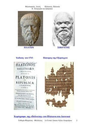 Φιλοσοφικός Λόγος Πλάτωνος Πολιτεία
Η Αλληγορία του Σπηλαίου
ΠΛΑΤΩΝ ΣΩΚΡΑΤΗΣ
΄Εκδοση του 1713 Πάπυρος της Οξυρύγχου
Χειρόγραφο της «Πολιτείας» του Πλάτωνα στα Λατινικά
Ευθυμία Φλαριώτη – Φιλόλογος 1ο Γενικό Λύκειο Αγίων Αναργύρων 2
 