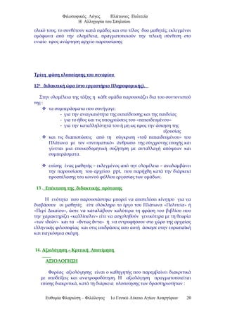 Φιλοσοφικός Λόγος Πλάτωνος Πολιτεία
Η Αλληγορία του Σπηλαίου
υλικό τους, το συνθέτουν κατά ομάδες και στο τέλος δυο μαθητές, εκλεγμένοι
ομόφωνα από την ολομέλεια, πραγματοποιούν την τελική σύνθεση στο
ενιαίο προς ανάρτηση αρχείο παρουσίασης
Τρίτη φάση υλοποίησης του σεναρίου
12η
διδακτική ώρα (στο εργαστήριο Πληροφορικής).
Στην ολομέλεια της τάξης η κάθε ομάδα παρουσιάζει δια του συντονιστού
της :
 τα συμπεράσματα που συνήγαγε:
- για την αναγκαιότητα της εκπαίδευσης και της παιδείας
- για το ήθος και τις υποχρεώσεις του «πεπαιδευμένου»
- για την καταλληλότητά του ή μη ως προς την άσκηση της
εξουσίας
 και τις διαπιστώσεις από τη σύγκριση «το πεπαιδευμένου» τουῦ
Πλάτωνα με τον «πνευματικό» άνθρωπο της σύγχρονης εποχής και
γίνεται μια εποικοδομητική συζήτηση με ανταλλαγή απόψεων και
συμπεράσματα.
 επίσης ένας μαθητής – εκλεγμένος από την ολομέλεια – αναλαμβάνει
την παρουσίαση του αρχείου ppt, που παρήχθη κατά την διάρκεια
προσπέλασης του κοινού φύλλου εργασίας των ομάδων.
13 . Επέκταση της διδακτικής πρότασης
Η ενότητα που παρουσιάστηκε μπορεί να αποτελέσει κίνητρο για να
διαβάσουν οι μαθητές είτε ολόκληρο το έργο του Πλάτωνα «Πολιτεία» ή
«Περί Δικαίου», ώστε να καταλάβουν καλύτερα τη φράση του βιβλίου που
την χαρακτηρίζει «καλλίπολιν» είτε να ασχοληθούν γενικότερα με τη θεωρία
«των ιδεών» και τα « ντως ντα» ή να εντρυφήσουν στο χώρο της αρχαίαςὄ ὄ
ελληνικής φιλοσοφίας και στις επιδράσεις που αυτή άσκησε στην ευρωπαϊκή
και παγκόσμια σκέψη.
14. Αξιολόγηση – Κριτική Αποτίμηση
ΑΞΙΟΛΟΓΗΣΗ
Φορέας αξιολόγησης είναι ο καθηγητής που παρεμβαίνει διακριτικά
με υποδείξεις και ανατροφοδότηση. Η αξιολόγηση πραγματοποιείται
επίσης διακριτικά, κατά τη διάρκεια υλοποίησης των δραστηριοτήτων :
Ευθυμία Φλαριώτη – Φιλόλογος 1ο Γενικό Λύκειο Αγίων Αναργύρων 20
 