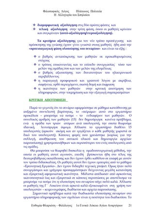 Φιλοσοφικός Λόγος Πλάτωνος Πολιτεία
Η Αλληγορία του Σπηλαίου
 διαμορφωτική αξιολόγηση στις δύο πρώτες φάσεις και
 τελική αξιολόγηση στην τρίτη φάση, όπου οι μαθητές κρίνουν
και συγκρίνουν (αυτό-αξιολόγηση/ετεροαξιολόγηση).
Τα κριτήρια αξιολόγησης για τον νέο τρόπο προσέγγισης και
πρόσκτησης της γνώσης έχουν γίνει γνωστά στους μαθητές ήδη από την
«προεισαγωγική φάση υλοποίησης του σεναρίου» και είναι τα εξής :
 ο βαθμός ανταπόκρισης των μαθητών σε προκαθορισμένους
στόχους
 ο τρόπος επικοινωνίας και το επίπεδο συνεργασίας τόσο των
μελών της ομάδας όσο και των μελών της ολομέλειας
 ο βαθμός αξιοποίησης των δυνατοτήτων του ηλεκτρονικού
περιβάλλοντος
 η παραγωγή προφορικού και γραπτού λόγου με ακρίβεια,
σαφήνεια, ορθό περιεχόμενο, σωστή δομή και έκφραση
 η ικανότητα των μαθητών στην κριτική αποτίμηση των
πληροφοριών, στην τεκμηρίωση και την εξαγωγή συμπερασμάτων
ΚΡΙΤΙΚΗ ΑΠΟΤΙΜΗΣΗ
Παρά το γεγονός ότι το σενάριο εφαρμόστηκε σε μάθημα κατεύθυνσης με
αυξημένο συντελεστή βαρύτητας, το «πείραμα» αυτό στο εργαστήριο
προκάλεσε – μπορούμε να πούμε – το ενδιαφέρον των μαθητών. Ο
συνολικός αριθμός των μαθητών (15) δεν δημιούργησε κανένα πρόβλημα,
ενώ η ομάδα των τριών ατόμων ανά υπολογιστή, την οποία θεωρούμε
ιδανική, λειτούργησε άψογα. Άλλωστε το εργαστήριο διαθέτει 15
υπολογιστές (αρκούν ακόμη και αν εργάζεται ο κάθε μαθητής χωριστά σε
δικό του υπολογιστή). Κάποιες φορές που χρειάστηκε (κυρίως για την
συλλογή, αποθήκευση του οπτικού υλικού και δημιουργία αρχείων
παρουσίασης) χρησιμοποιήθηκαν και περισσότεροι του ενός υπολογιστές από
τις ομάδες.
Θα μπορούσε να θεωρηθεί δυσκολία η ομαδοσυνεργατική μέθοδος, την
οποία οι μαθητές αυτοί αγνοούν, επειδή βρίσκονται ήδη στο τέλος της
δευτεροβάθμιας εκπαίδευσης και δεν έχουν έρθει καθόλου σε επαφή με αυτόν
τον τρόπο διδασκαλίας. Οι μαθητές αυτοί δεν έχουν εμπειρίες από το μάθημα
«Ερευνητική Εργασία». Δεν έχουν διδαχθεί τεχνικές project. Όμως ήταν πολύ
συνεργάσιμοι και γρήγορα προσαρμόστηκαν δείχνοντας μεγάλη κατανόηση
και εξαιρετική αφομοιωτική ικανότητα. Μάλιστα απέδωσαν από αρκούντως
ικανοποιητικά έως και εξαιρετικά σε κάποιες περιπτώσεις με αποτέλεσμα να
μπορούμε να πούμε ότι η υλοποίηση του σεναρίου πήγε πολύ καλά. Άλλωστε
οι μαθητές της Γ ΄ Λυκείου είναι αρκετά καλά εξοικειωμένοι στη χρήση των
υπολογιστών – κειμενογράφος, διαδίκτυο και αρχεία παρουσίασης.
Σημαντικό πρόβλημα κατά την διαδικασία υλοποίησης σεναρίων στο
εργαστήριο πληροφορικής των σχολείων είναι η ποιότητα του διαδικτύου. Το
Ευθυμία Φλαριώτη – Φιλόλογος 1ο Γενικό Λύκειο Αγίων Αναργύρων 21
 