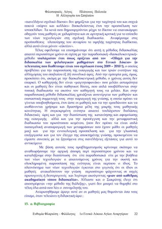 Φιλοσοφικός Λόγος Πλάτωνος Πολιτεία
Η Αλληγορία του Σπηλαίου
«πανελλήνιο σχολικό δίκτυο» δεν φημίζεται για την ταχύτητά του και συχνά
πυκνά «πέφτει και κολλάει» δυσκολεύοντας έτσι την προσπέλαση των
ιστοσελίδων. Τα κενά που δημιουργούνται μέχρι το δίκτυο να επανακάμψει
οδηγούν τους μαθητές σε χαλαρότητα και σε αρνητική κριτική για το επίπεδο
των νέων τεχνολογιών στη σχολική διαδικασία. Αναφέρουμε στις
προϋποθέσεις υλοποίησης του σεναρίου το υψηλής ταχύτητας διαδίκτυο,
αλλά αυτό είναι μόνον «ε κτέον».ὐ
Τέλος οφείλουμε να επισημάνουμε ότι αυτή η μέθοδος διδασκαλίας
απαιτεί περισσότερο χρόνο σε σχέση με την παραδοσιακή «δασκαλοκεντρική»
μέθοδο τουλάχιστον έτσι όπως ορίζεται από τον «Οδηγό για την
διδασκαλία των φιλολογικών μαθημάτων στο Γενικό Λύκειο» (ο
τελευταίος που διαθέτουμε είναι του σχολικού έτους 2009 – 2010 !), ο οποίος
προβλέπει για την παρουσίαση της εισαγωγής και των τριών ενοτήτων της
αλληγορίας του σπηλαίου έξ (6) συνολικά ώρες. Από την εμπειρία μας, όμως,
προκύπτει ότι, ακόμη με την δασκαλοκεντρική μέθοδο, ο χρόνος αυτός δεν
επαρκεί. Ο καθηγητής δεν είναι «μαγνητοφωνάκι» που μιλάει ασταμάτητα
και οι μαθητές δεν είναι παθητικοί δέκτες, που απλά υποβάλλονται στην
τυπική διαδικασία να ακούνε τον καθηγητή τους να μιλάει. Και στην
παραδοσιακή μέθοδο διδασκαλίας χρειάζεται αυτενέργεια των μαθητών και
ουσιαστική συμμετοχή τους στην παραγωγή της γνώσης, η οποία πρέπει να
γίνεται υποβοηθούμενα, έτσι ώστε οι μαθητές και να την εμπεδώνουν και να
αισθάνονται χρήσιμα και δραστήρια μέλη της μικρής τους μαθητικής
κοινότητας. Η συγκεκριμένη ενότητα απαιτεί τουλάχιστον διπλάσιες
διδακτικές ώρες και για την διαπίστωση της κατανόησης και αφομοίωσης
της εισαγωγής αλλά και για την προσέγγιση και την μεταφραστική
διαδικασία του πρωτότυπου κειμένου, (που δεν πρέπει να είναι απλά
παπαγαλική αναπαραγωγή των μεταφράσεων που έχουν μάθει οι μαθητές
μας) και για την εννοιολογική προσπέλαση και για την γλωσσική
επεξεργασία και για τον έλεγχο της αποκτημένης γνώσης, προκειμένου να
είμαστε συνεπείς με τα ζητούμενα στις πανελλήνιες εξετάσεις για αυτό το
αντικείμενο
Με βάση αυτούς τους προβληματισμούς κρίνουμε σκόπιμο να
αναθεωρήσουμε την αρχική άποψη περί περισσότερου χρόνου και να
καταλήξουμε στην διαπίστωση ότι είτε παραδοσιακά είτε με την βοήθεια
των νέων τεχνολογιών ο απαιτούμενος χρόνος για την σωστή και
ολοκληρωμένη παρουσίαση της ενότητας είναι περίπου ο ίδιος. Το
πλεονέκτημα των νέων τεχνολογιών έγκειται στο γεγονός ότι οι ίδιοι οι
μαθητές ανακαλύπτουν την γνώση περισσότερο ψάχνοντας σε πηγές
πρωτογενείς ή δευτερογενείς και λιγότερο ακούγοντας «μιαν από καθέδρας
ακαδημαϊκού τύπου διδασκαλία». Άλλωστε και ο Σωκράτης έλεγε ότι
αποστρέφεται «την μέθοδο της διάλεξης», γιατί δεν μπορεί να θυμηθεί στο
τέλος όλα αυτά που λέει ο συνομιλητής του.
Αναρωτηθήκαμε άραγε ποτέ αν οι μαθητές μας θυμούνται όσα τους
είπαμε, όταν τελειώνει η διδακτική ώρα ;
15. α. Βιβλιογραφία
Ευθυμία Φλαριώτη – Φιλόλογος 1ο Γενικό Λύκειο Αγίων Αναργύρων 22
 
