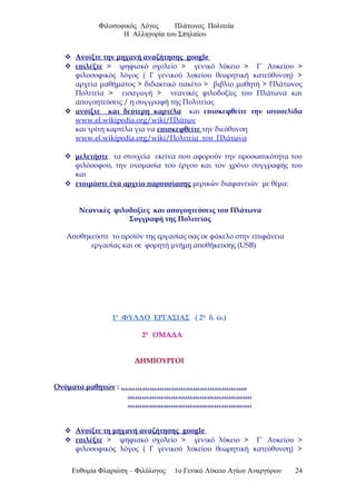 Φιλοσοφικός Λόγος Πλάτωνος Πολιτεία
Η Αλληγορία του Σπηλαίου
 Ανοίξτε την μηχανή αναζήτησης google
 επιλέξτε > ψηφιακό σχολείο > γενικό λύκειο > Γ΄ Λυκείου >
φιλοσοφικός λόγος ( Γ γενικού λυκείου θεωρητική κατεύθυνση) >
αρχεία μαθήματος > διδακτικό πακέτο > βιβλίο μαθητή > Πλάτωνος
Πολιτεία > εισαγωγή > νεανικές φιλοδοξίες του Πλάτωνα και
απογοητεύσεις / η συγγραφή της Πολιτείας
 ανοίξτε και δεύτερη καρτέλα και επισκεφθείτε την ιστοσελίδα
www.el.wikipedia.org/wiki/Πλάτων
και τρίτη καρτέλα για να επισκεφθείτε την διεύθυνση
www.el.wikipedia.org/wiki/Πολιτεία_του_Πλάτωνα
 μελετήστε τα στοιχεία εκείνα που αφορούν την προσωπικότητα του
φιλόσοφου, την ονομασία του έργου και τον χρόνο συγγραφής του
και
 ετοιμάστε ένα αρχείο παρουσίασης μερικών διαφανειών με θέμα:
Νεανικές φιλοδοξίες και απογοητεύσεις του Πλάτωνα
Συγγραφή της Πολιτείας
Αποθηκεύστε το προϊόν της εργασίας σας σε φάκελο στην επιφάνεια
εργασίας και σε φορητή μνήμη αποθήκευσης (USB)
1ο
ΦΥΛΛΟ ΕΡΓΑΣΙΑΣ ( 2η
δ. ώ.)
2η
ΟΜΑΔΑ
ΔΗΜΙΟΥΡΓΟΙ
Ονόματα μαθητών : ……………………………………………..
…………………………………………….
…………………………………………….
 Ανοίξτε τη μηχανή αναζήτησης google
 επιλέξτε > ψηφιακό σχολείο > γενικό λύκειο > Γ΄ Λυκείου >
φιλοσοφικός λόγος ( Γ γενικού λυκείου θεωρητική κατεύθυνση) >
Ευθυμία Φλαριώτη – Φιλόλογος 1ο Γενικό Λύκειο Αγίων Αναργύρων 24
 