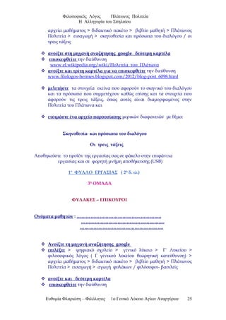 Φιλοσοφικός Λόγος Πλάτωνος Πολιτεία
Η Αλληγορία του Σπηλαίου
αρχεία μαθήματος > διδακτικό πακέτο > βιβλίο μαθητή > Πλάτωνος
Πολιτεία > εισαγωγή > σκηνοθεσία και πρόσωπα του διαλόγου / οι
τρεις τάξεις
 ανοίξτε στη μηχανή αναζήτησης google δεύτερη καρτέλα
 επισκεφθείτε την διεύθυνση
www.el.wikipedia.org/wiki/Πολιτεία_του_Πλάτωνα
 ανοίξτε και τρίτη καρτέλα για να επισκεφθείτε την διεύθυνση
www.filologos-hermes.blogspot.com/2012/blog-post_6098.html
 μελετήστε τα στοιχεία εκείνα που αφορούν το σκηνικό του διαλόγου
και τα πρόσωπα που συμμετέχουν καθώς επίσης και τα στοιχεία που
αφορούν τις τρεις τάξεις, όπως αυτές είναι διαμορφωμένες στην
Πολιτεία του Πλάτωνα και
 ετοιμάστε ένα αρχείο παρουσίασης μερικών διαφανειών με θέμα:
Σκηνοθεσία και πρόσωπα του διαλόγου
Οι τρεις τάξεις
Αποθηκεύστε το προϊόν της εργασίας σας σε φάκελο στην επιφάνεια
εργασίας και σε φορητή μνήμη αποθήκευσης (USB)
1ο
ΦΥΛΛΟ ΕΡΓΑΣΙΑΣ ( 2η
δ. ώ.)
3η
ΟΜΑΔΑ
ΦΥΛΑΚΕΣ – ΕΠΙΚΟΥΡΟΙ
Ονόματα μαθητών : ………………………………………………..
……………………………………………….
……………………………………………….
 Ανοίξτε τη μηχανή αναζήτησης google
 επιλέξτε > ψηφιακό σχολείο > γενικό λύκειο > Γ΄ Λυκείου >
φιλοσοφικός λόγος ( Γ γενικού λυκείου θεωρητική κατεύθυνση) >
αρχεία μαθήματος > διδακτικό πακέτο > βιβλίο μαθητή > Πλάτωνος
Πολιτεία > εισαγωγή > αγωγή φυλάκων / φιλόσοφοι- βασιλείς
 ανοίξτε και δεύτερη καρτέλα
 επισκεφθείτε την διεύθυνση
Ευθυμία Φλαριώτη – Φιλόλογος 1ο Γενικό Λύκειο Αγίων Αναργύρων 25
 