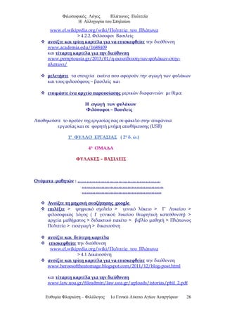 Φιλοσοφικός Λόγος Πλάτωνος Πολιτεία
Η Αλληγορία του Σπηλαίου
www.el.wikipedia.org/wiki/Πολιτεία_του_Πλάτωνα
> 4.2.2. Φιλόσοφοι Βασιλείς
 ανοίξτε και τρίτη καρτέλα για να επισκεφθείτε την διεύθυνση
www.academia.edu/1688409
και τέταρτη καρτέλα για την διεύθυνση
www.pemptousia.gr/2013/01/η-εκπαίδευση-των-φυλάκων-στην-
πλατωνι/
 μελετήστε τα στοιχεία εκείνα που αφορούν την αγωγή των φυλάκων
και τους φιλοσόφους – βασιλείς και
 ετοιμάστε ένα αρχείο παρουσίασης μερικών διαφανειών με θέμα:
Η αγωγή των φυλάκων
Φιλόσοφοι – Βασιλείς
Αποθηκεύστε το προϊόν της εργασίας σας σε φάκελο στην επιφάνεια
εργασίας και σε φορητή μνήμη αποθήκευσης (USB)
1ο
ΦΥΛΛΟ ΕΡΓΑΣΙΑΣ ( 2η
δ. ώ.)
4η
ΟΜΑΔΑ
ΦΥΛΑΚΕΣ – ΒΑΣΙΛΕΙΣ
Ονόματα μαθητών : ……………………………………………….
………………………………………………
……………………………………………..
 Ανοίξτε τη μηχανή αναζήτησης google
 επιλέξτε > ψηφιακό σχολείο > γενικό λύκειο > Γ΄ Λυκείου >
φιλοσοφικός λόγος ( Γ γενικού λυκείου θεωρητική κατεύθυνση) >
αρχεία μαθήματος > διδακτικό πακέτο > βιβλίο μαθητή > Πλάτωνος
Πολιτεία > εισαγωγή > δικαιοσύνη
 ανοίξτε και δεύτερη καρτέλα
 επισκεφθείτε την διεύθυνση
www.el.wikipedia.org/wiki/Πολιτεία_του_Πλάτωνα
> 4.1 Δικαιοσύνη
 ανοίξτε και τρίτη καρτέλα για να επισκεφθείτε την διεύθυνση
www.heroesoftheatomage.blogspot.com/2011/12/blog-post.html
και τέταρτη καρτέλα για την διεύθυνση
www.law.uoa.gr/fileadmin/law.uoa.gr/uploads/istorias/phil_2.pdf
Ευθυμία Φλαριώτη – Φιλόλογος 1ο Γενικό Λύκειο Αγίων Αναργύρων 26
 
