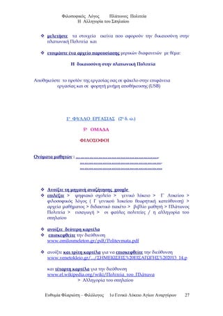 Φιλοσοφικός Λόγος Πλάτωνος Πολιτεία
Η Αλληγορία του Σπηλαίου
 μελετήστε τα στοιχεία εκείνα που αφορούν την δικαιοσύνη στην
πλατωνική Πολιτεία και
 ετοιμάστε ένα αρχείο παρουσίασης μερικών διαφανειών με θέμα:
Η δικαιοσύνη στην πλατωνική Πολιτεία
Αποθηκεύστε το προϊόν της εργασίας σας σε φάκελο στην επιφάνεια
εργασίας και σε φορητή μνήμη αποθήκευσης (USB)
1ο
ΦΥΛΛΟ ΕΡΓΑΣΙΑΣ (2η
δ. ώ.)
5η
ΟΜΑΔΑ
ΦΙΛΟΣΟΦΟΙ
Ονόματα μαθητών : ………………………………………………..
……………………………………………….
……………………………………………….
 Ανοίξτε τη μηχανή αναζήτησης google
 επιλέξτε > ψηφιακό σχολείο > γενικό λύκειο > Γ΄ Λυκείου >
φιλοσοφικός λόγος ( Γ γενικού λυκείου θεωρητική κατεύθυνση) >
αρχεία μαθήματος > διδακτικό πακέτο > βιβλίο μαθητή > Πλάτωνος
Πολιτεία > εισαγωγή > οι φαύλες πολιτείες / η αλληγορία του
σπηλαίου
 ανοίξτε δεύτερη καρτέλα
 επισκεφθείτε την διεύθυνση
www.omilosmeleton.gr/pdf/Politevmata.pdf
 ανοίξτε και τρίτη καρτέλα για να επισκεφθείτε την διεύθυνση
www.venetokleio.gr/.../ΣΗΜΕΙΩΣΕΙΣ%20ΕΙΣΑΓΩΓΗΣ%202013_14.p
και τέταρτη καρτέλα για την διεύθυνση
www.el.wikipedia.org/wiki/Πολιτεία_του_Πλάτωνα
> Αλληγορία του σπηλαίου
Ευθυμία Φλαριώτη – Φιλόλογος 1ο Γενικό Λύκειο Αγίων Αναργύρων 27
 