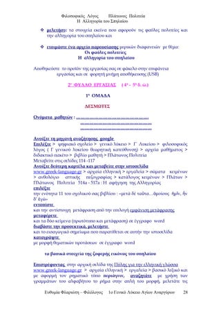 Φιλοσοφικός Λόγος Πλάτωνος Πολιτεία
Η Αλληγορία του Σπηλαίου
 μελετήστε τα στοιχεία εκείνα που αφορούν τις φαύλες πολιτείες και
την αλληγορία του σπηλαίου και
 ετοιμάστε ένα αρχείο παρουσίασης μερικών διαφανειών με θέμα:
Οι φαύλες πολιτείες
Η αλληγορία του σπηλαίου
Αποθηκεύστε το προϊόν της εργασίας σας σε φάκελο στην επιφάνεια
εργασίας και σε φορητή μνήμη αποθήκευσης (USB)
2ο
ΦΥΛΛΟ ΕΡΓΑΣΙΑΣ ( 4η
- 5η
δ. ώ.)
1η
ΟΜΑΔΑ
ΔΕΣΜΩΤΕΣ
Ονόματα μαθητών : ………………………………………….
…………………………………………
…………………………………………
Ανοίξτε τη μηχανή αναζήτησης google
Επιλέξτε > ψηφιακό σχολείο > γενικό λύκειο > Γ΄ Λυκείου > φιλοσοφικός
λόγος ( Γ γενικού λυκείου θεωρητική κατεύθυνση) > αρχεία μαθήματος >
διδακτικό πακέτο > βιβλίο μαθητή > Πλάτωνος Πολιτεία
Μεταβείτε στις σελίδες 114 -117
Ανοίξτε δεύτερη καρτέλα και μεταβείτε στην ιστοσελίδα
www.greek-language.gr > αρχαία ελληνική > εργαλεία > σώματα κειμένων
> ανθολόγιο αττικής πεζογραφίας > κατάλογος κειμένων > Πλάτων >
Πλάτωνος Πολιτεία 514a - 517a : Η αφήγηση της Αλληγορίας
επιλέξτε
την ενότητα 11 του σχολικού σας βιβλίου : «μετά δέ τα τα… μοίους μ ν, νῦ ὁ ἡ ῖ ἦ
δ’ γώ»ἐ
εντοπίστε
και την αντίστοιχη μετάφραση από την επιλογή εμφάνιση μετάφρασης
μεταφέρετε
και τα δύο κείμενα (πρωτότυπο και μετάφραση) σε έγγραφο word
διαβάστε την προσεκτικά, μελετήστε
και το εισαγωγικό σημείωμα που παρατίθεται σε αυτήν την ιστοσελίδα
καταγράψτε
με μορφή θεματικών προτάσεων σε έγγραφο word
τα βασικά στοιχεία της ζοφερής εικόνας του σπηλαίου
Επιστρέφοντας στην αρχική σελίδα της Πύλης για την ελληνική γλώσσα
www.greek-language.gr > αρχαία ελληνική > εργαλεία > βασικό λεξικό και
με αφορμή τον ρηματικό τύπο περιάγειν, αναζητάτε με χρήση των
γραμμάτων του αλφαβήτου το ρήμα στην απλή του μορφή, μελετάτε τις
Ευθυμία Φλαριώτη – Φιλόλογος 1ο Γενικό Λύκειο Αγίων Αναργύρων 28
 