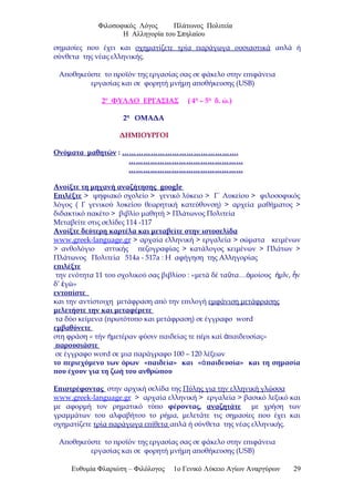 Φιλοσοφικός Λόγος Πλάτωνος Πολιτεία
Η Αλληγορία του Σπηλαίου
σημασίες που έχει και σχηματίζετε τρία παράγωγα ουσιαστικά απλά ή
σύνθετα της νέας ελληνικής.
Αποθηκεύστε το προϊόν της εργασίας σας σε φάκελο στην επιφάνεια
εργασίας και σε φορητή μνήμη αποθήκευσης (USB)
2ο
ΦΥΛΛΟ ΕΡΓΑΣΙΑΣ ( 4η
– 5η
δ. ώ.)
2η
ΟΜΑΔΑ
ΔΗΜΙΟΥΡΓΟΙ
Ονόματα μαθητών : ………………………………………….
…………………………………………
…………………………………………
Ανοίξτε τη μηχανή αναζήτησης google
Επιλέξτε > ψηφιακό σχολείο > γενικό λύκειο > Γ΄ Λυκείου > φιλοσοφικός
λόγος ( Γ γενικού λυκείου θεωρητική κατεύθυνση) > αρχεία μαθήματος >
διδακτικό πακέτο > βιβλίο μαθητή > Πλάτωνος Πολιτεία
Μεταβείτε στις σελίδες 114 -117
Ανοίξτε δεύτερη καρτέλα και μεταβείτε στην ιστοσελίδα
www.greek-language.gr > αρχαία ελληνική > εργαλεία > σώματα κειμένων
> ανθολόγιο αττικής πεζογραφίας > κατάλογος κειμένων > Πλάτων >
Πλάτωνος Πολιτεία 514a - 517a : Η αφήγηση της Αλληγορίας
επιλέξτε
την ενότητα 11 του σχολικού σας βιβλίου : «μετά δέ τα τα… μοίους μ ν, νῦ ὁ ἡ ῖ ἦ
δ’ γώ»ἐ
εντοπίστε
και την αντίστοιχη μετάφραση από την επιλογή εμφάνιση μετάφρασης
μελετήστε την και μεταφέρετε
τα δύο κείμενα (πρωτότυπο και μετάφραση) σε έγγραφο word
εμβαθύνετε
στη φράση « τήν μετέραν φύσιν παιδείας τε πέρι καί παιδευσίας»ἡ ἀ
παρουσιάστε
σε έγγραφο word σε μια παράγραφο 100 – 120 λέξεων
το περιεχόμενο των όρων «παιδεία» και « παιδευσία» και τη σημασίαἀ
που έχουν για τη ζωή του ανθρώπου
Επιστρέφοντας στην αρχική σελίδα της Πύλης για την ελληνική γλώσσα
www.greek-language.gr > αρχαία ελληνική > εργαλεία > βασικό λεξικό και
με αφορμή τον ρηματικό τύπο φέροντας, αναζητάτε με χρήση των
γραμμάτων του αλφαβήτου το ρήμα, μελετάτε τις σημασίες που έχει και
σχηματίζετε τρία παράγωγα επίθετα απλά ή σύνθετα της νέας ελληνικής.
Αποθηκεύστε το προϊόν της εργασίας σας σε φάκελο στην επιφάνεια
εργασίας και σε φορητή μνήμη αποθήκευσης (USB)
Ευθυμία Φλαριώτη – Φιλόλογος 1ο Γενικό Λύκειο Αγίων Αναργύρων 29
 