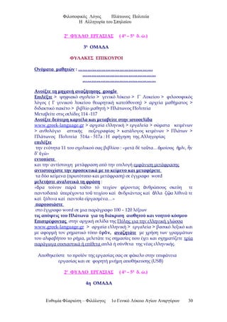 Φιλοσοφικός Λόγος Πλάτωνος Πολιτεία
Η Αλληγορία του Σπηλαίου
2ο
ΦΥΛΛΟ ΕΡΓΑΣΙΑΣ ( 4η
– 5η
δ. ώ.)
3η
ΟΜΑΔΑ
ΦΥΛΑΚΕΣ ΕΠΙΚΟΥΡΟΙ
Ονόματα μαθητών : ………………………………………….
…………………………………………
…………………………………………
Ανοίξτε τη μηχανή αναζήτησης google
Επιλέξτε > ψηφιακό σχολείο > γενικό λύκειο > Γ΄ Λυκείου > φιλοσοφικός
λόγος ( Γ γενικού λυκείου θεωρητική κατεύθυνση) > αρχεία μαθήματος >
διδακτικό πακέτο > βιβλίο μαθητή > Πλάτωνος Πολιτεία
Μεταβείτε στις σελίδες 114 -117
Ανοίξτε δεύτερη καρτέλα και μεταβείτε στην ιστοσελίδα
www.greek-language.gr > αρχαία ελληνική > εργαλεία > σώματα κειμένων
> ανθολόγιο αττικής πεζογραφίας > κατάλογος κειμένων > Πλάτων >
Πλάτωνος Πολιτεία 514a - 517a : Η αφήγηση της Αλληγορίας
επιλέξτε
την ενότητα 11 του σχολικού σας βιβλίου : «μετά δέ τα τα… μοίους μ ν, νῦ ὁ ἡ ῖ ἦ
δ’ γώ»ἐ
εντοπίστε
και την αντίστοιχη μετάφραση από την επιλογή εμφάνιση μετάφρασης
αντιστοιχίστε την προσεκτικά με το κείμενο και μεταφέρετε
τα δύο κείμενα (πρωτότυπο και μετάφραση) σε έγγραφο word
μελετήστε αναλυτικά τη φράση :
« ρα τοίνυν παρά το το τό τειχίον φέροντας νθρώπους σκεύη τεὅ ῦ ἀ
παντοδαπά περέχοντα το τειχίου καί νδριάντας καί λλα ζ α λίθινά τεὑ ῦ ἀ ἄ ῷ
καί ξύλινα καί παντο α ε ργασμένα…»ῖ ἰ
παρουσιάστε
στο έγγραφο word σε μια παράγραφο 100 – 120 λέξεων
τις απόψεις του Πλάτωνα για τη διάκριση αισθητού και νοητού κόσμου
Επιστρέφοντας στην αρχική σελίδα της Πύλης για την ελληνική γλώσσα
www.greek-language.gr > αρχαία ελληνική > εργαλεία > βασικό λεξικό και
με αφορμή τον ρηματικό τύπο ρ ν,ὁ ᾶ αναζητάτε με χρήση των γραμμάτων
του αλφαβήτου το ρήμα, μελετάτε τις σημασίες που έχει και σχηματίζετε τρία
παράγωγα ουσιαστικά ή επίθετα απλά ή σύνθετα της νέας ελληνικής.
Αποθηκεύστε το προϊόν της εργασίας σας σε φάκελο στην επιφάνεια
εργασίας και σε φορητή μνήμη αποθήκευσης (USB)
2ο
ΦΥΛΛΟ ΕΡΓΑΣΙΑΣ ( 4η
– 5η
δ. ώ.)
4η ΟΜΑΔΑ
Ευθυμία Φλαριώτη – Φιλόλογος 1ο Γενικό Λύκειο Αγίων Αναργύρων 30
 