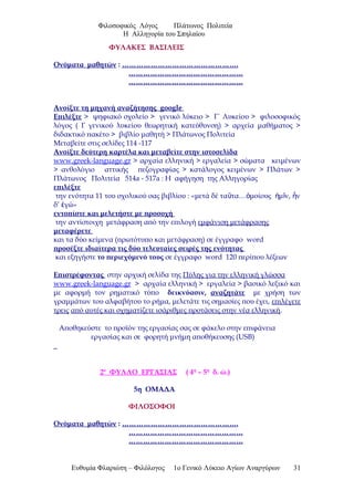 Φιλοσοφικός Λόγος Πλάτωνος Πολιτεία
Η Αλληγορία του Σπηλαίου
ΦΥΛΑΚΕΣ ΒΑΣΙΛΕΙΣ
Ονόματα μαθητών : ………………………………………….
…………………………………………
…………………………………………
Ανοίξτε τη μηχανή αναζήτησης google
Επιλέξτε > ψηφιακό σχολείο > γενικό λύκειο > Γ΄ Λυκείου > φιλοσοφικός
λόγος ( Γ γενικού λυκείου θεωρητική κατεύθυνση) > αρχεία μαθήματος >
διδακτικό πακέτο > βιβλίο μαθητή > Πλάτωνος Πολιτεία
Μεταβείτε στις σελίδες 114 -117
Ανοίξτε δεύτερη καρτέλα και μεταβείτε στην ιστοσελίδα
www.greek-language.gr > αρχαία ελληνική > εργαλεία > σώματα κειμένων
> ανθολόγιο αττικής πεζογραφίας > κατάλογος κειμένων > Πλάτων >
Πλάτωνος Πολιτεία 514a - 517a : Η αφήγηση της Αλληγορίας
επιλέξτε
την ενότητα 11 του σχολικού σας βιβλίου : «μετά δέ τα τα… μοίους μ ν, νῦ ὁ ἡ ῖ ἦ
δ’ γώ»ἐ
εντοπίστε και μελετήστε με προσοχή
την αντίστοιχη μετάφραση από την επιλογή εμφάνιση μετάφρασης
μεταφέρετε
και τα δύο κείμενα (πρωτότυπο και μετάφραση) σε έγγραφο word
προσέξτε ιδιαίτερα τις δύο τελευταίες σειρές της ενότητας
και εξηγήστε το περιεχόμενό τους σε έγγραφο word 120 περίπου λέξεων
Επιστρέφοντας στην αρχική σελίδα της Πύλης για την ελληνική γλώσσα
www.greek-language.gr > αρχαία ελληνική > εργαλεία > βασικό λεξικό και
με αφορμή τον ρηματικό τύπο δεικνύασιν, αναζητάτε με χρήση των
γραμμάτων του αλφαβήτου το ρήμα, μελετάτε τις σημασίες που έχει, επιλέγετε
τρεις από αυτές και σχηματίζετε ισάριθμες προτάσεις στην νέα ελληνική.
Αποθηκεύστε το προϊόν της εργασίας σας σε φάκελο στην επιφάνεια
εργασίας και σε φορητή μνήμη αποθήκευσης (USB)
2ο
ΦΥΛΛΟ ΕΡΓΑΣΙΑΣ ( 4η
– 5η
δ. ώ.)
5η ΟΜΑΔΑ
ΦΙΛΟΣΟΦΟΙ
Ονόματα μαθητών : ………………………………………….
…………………………………………
…………………………………………
Ευθυμία Φλαριώτη – Φιλόλογος 1ο Γενικό Λύκειο Αγίων Αναργύρων 31
 