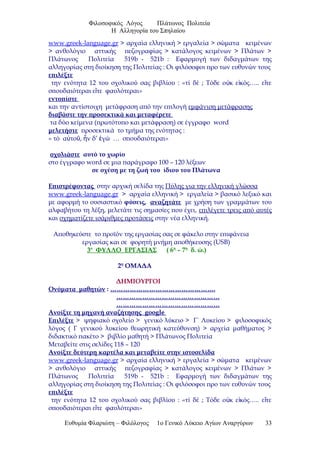 Φιλοσοφικός Λόγος Πλάτωνος Πολιτεία
Η Αλληγορία του Σπηλαίου
www.greek-language.gr > αρχαία ελληνική > εργαλεία > σώματα κειμένων
> ανθολόγιο αττικής πεζογραφίας > κατάλογος κειμένων > Πλάτων >
Πλάτωνος Πολιτεία 519b - 521b : Εφαρμογή των διδαγμάτων της
αλληγορίας στη διοίκηση της Πολιτείας : Οι φιλόσοφοι προ των ευθυνών τους
επιλέξτε
την ενότητα 12 του σχολικού σας βιβλίου : «τί δέ ; Τόδε ο κ ε κός….. ε τεὐ ἰ ἴ
σπουδαιότεραι ε τε φαυλότεραι»ἴ
εντοπίστε
και την αντίστοιχη μετάφραση από την επιλογή εμφάνιση μετάφρασης
διαβάστε την προσεκτικά και μεταφέρετε
τα δύο κείμενα (πρωτότυπο και μετάφραση) σε έγγραφο word
μελετήστε προσεκτικά το τμήμα της ενότητας :
« τό α το , ν δ’ γώ … σπουδαιότεραι»ὐ ῦ ἦ ἐ
σχολιάστε αυτό το χωρίο
στο έγγραφο word σε μια παράγραφο 100 – 120 λέξεων
σε σχέση με τη ζωή του ίδιου του Πλάτωνα
Επιστρέφοντας στην αρχική σελίδα της Πύλης για την ελληνική γλώσσα
www.greek-language.gr > αρχαία ελληνική > εργαλεία > βασικό λεξικό και
με αφορμή το ουσιαστικό φύσεις, αναζητάτε με χρήση των γραμμάτων του
αλφαβήτου τη λέξη, μελετάτε τις σημασίες που έχει, επιλέγετε τρεις από αυτές
και σχηματίζετε ισάριθμες προτάσεις στην νέα ελληνική.
Αποθηκεύστε το προϊόν της εργασίας σας σε φάκελο στην επιφάνεια
εργασίας και σε φορητή μνήμη αποθήκευσης (USB)
3ο
ΦΥΛΛΟ ΕΡΓΑΣΙΑΣ ( 6η
– 7η
δ. ώ.)
2η
ΟΜΑΔΑ
ΔΗΜΙΟΥΡΓΟΙ
Ονόματα μαθητών : ………………………………………….
…………………………………………
…………………………………………
Ανοίξτε τη μηχανή αναζήτησης google
Επιλέξτε > ψηφιακό σχολείο > γενικό λύκειο > Γ΄ Λυκείου > φιλοσοφικός
λόγος ( Γ γενικού λυκείου θεωρητική κατεύθυνση) > αρχεία μαθήματος >
διδακτικό πακέτο > βιβλίο μαθητή > Πλάτωνος Πολιτεία
Μεταβείτε στις σελίδες 118 – 120
Ανοίξτε δεύτερη καρτέλα και μεταβείτε στην ιστοσελίδα
www.greek-language.gr > αρχαία ελληνική > εργαλεία > σώματα κειμένων
> ανθολόγιο αττικής πεζογραφίας > κατάλογος κειμένων > Πλάτων >
Πλάτωνος Πολιτεία 519b - 521b : Εφαρμογή των διδαγμάτων της
αλληγορίας στη διοίκηση της Πολιτείας : Οι φιλόσοφοι προ των ευθυνών τους
επιλέξτε
την ενότητα 12 του σχολικού σας βιβλίου : «τί δέ ; Τόδε ο κ ε κός….. ε τεὐ ἰ ἴ
σπουδαιότεραι ε τε φαυλότεραι»ἴ
Ευθυμία Φλαριώτη – Φιλόλογος 1ο Γενικό Λύκειο Αγίων Αναργύρων 33
 