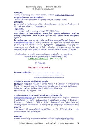 Φιλοσοφικός Λόγος Πλάτωνος Πολιτεία
Η Αλληγορία του Σπηλαίου
εντοπίστε
και την αντίστοιχη μετάφραση από την επιλογή εμφάνιση μετάφρασης
αντιστοιχίστε την και μεταφέρετε
τα δύο κείμενα (πρωτότυπο και μετάφραση) σε έγγραφο word
μελετήστε
με προσοχή την ερώτηση που θέτει ο Σωκράτης προς τον συνομιλητή του « τί
δέ ; τόδε ο κ ε κός …. π κίσθαι ;»ὐ ἰ ἀ ῳ
σχολιάστε
σε έγγραφο word σε μια παράγραφο 100 – 120 λέξεων
τους λόγους για τους οποίους και οι δύο ομάδες ανθρώπων, κατά τη
γνώμη του ομιλητή, είναι ακατάλληλες να αναλάβουν και να ασκήσουν
εξουσία
Επιστρέφοντας στην αρχική σελίδα της Πύλης για την ελληνική γλώσσα
www.greek-language.gr > αρχαία ελληνική > εργαλεία > βασικό λεξικό και
με αφορμή τον ρηματικό τύπο γούμενοι,ἡ αναζητάτε με χρήση των
γραμμάτων του αλφαβήτου τη λέξη, μελετάτε τις σημασίες που έχει και
σχηματίζετε τρία παράγωγα ουσιαστικά, απλά ή σύνθετα στη νέα ελληνική.
Αποθηκεύστε το προϊόν της εργασίας σας σε φάκελο στην επιφάνεια
εργασίας και σε φορητή μνήμη αποθήκευσης (USB)
3ο
ΦΥΛΛΟ ΕΡΓΑΣΙΑΣ ( 6η
– 7η
δ. ώ.)
3η
ΟΜΑΔΑ
ΦΥΛΑΚΕΣ ΕΠΙΚΟΥΡΟΙ
Ονόματα μαθητών : ………………………………………….
…………………………………………
…………………………………………
Ανοίξτε τη μηχανή αναζήτησης google
Επιλέξτε > ψηφιακό σχολείο > γενικό λύκειο > Γ΄ Λυκείου > φιλοσοφικός
λόγος ( Γ γενικού λυκείου θεωρητική κατεύθυνση) > αρχεία μαθήματος >
διδακτικό πακέτο > βιβλίο μαθητή > Πλάτωνος Πολιτεία
Μεταβείτε στις σελίδες 118 – 120
Ανοίξτε δεύτερη καρτέλα και μεταβείτε στην ιστοσελίδα
www.greek-language.gr > αρχαία ελληνική > εργαλεία > σώματα κειμένων
> ανθολόγιο αττικής πεζογραφίας > κατάλογος κειμένων > Πλάτων >
Πλάτωνος Πολιτεία 519b - 521b : Εφαρμογή των διδαγμάτων της
αλληγορίας στη διοίκηση της Πολιτείας : Οι φιλόσοφοι προ των ευθυνών τους
επιλέξτε
την ενότητα 12 του σχολικού σας βιβλίου : «τί δέ ; Τόδε ο κ ε κός….. ε τεὐ ἰ ἴ
σπουδαιότεραι ε τε φαυλότεραι»ἴ
εντοπίστε
και την αντίστοιχη μετάφραση από την επιλογή εμφάνιση μετάφρασης
Ευθυμία Φλαριώτη – Φιλόλογος 1ο Γενικό Λύκειο Αγίων Αναργύρων 34
 