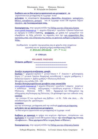 Φιλοσοφικός Λόγος Πλάτωνος Πολιτεία
Η Αλληγορία του Σπηλαίου
διαβάστε και τα δύο κείμενα προσεκτικά και μεταφέρετέ τα
(πρωτότυπο και μετάφραση) σε έγγραφο word
μελετήστε τα απαρέμφατα ναγκάσαι, φικέσθαι, πιτρέπεινἀ ἀ ἐ , καταμένειν,
θέλειν, καταβαίνειν, μετέχεινἐ και σε έγγραφο word 150 περίπου λέξεων
εξηγήστε την λειτουργικότητά τους.
Επιστρέφοντας στην αρχική σελίδα της Πύλης για την ελληνική γλώσσα
www.greek-language.gr > αρχαία ελληνική > εργαλεία > βασικό λεξικό και
με αφορμή το επίθετο κόντες,ἑ αναζητάτε με χρήση των γραμμάτων του
αλφαβήτου τη λέξη, μελετάτε τις σημασίες που έχει και σχηματίζετε δύο
προτάσεις στην νέα ελληνική στις οποίες να φαίνεται καθαρά η σημασία της
λέξης.
Αποθηκεύστε το προϊόν της εργασίας σας σε φάκελο στην επιφάνεια
εργασίας και σε φορητή μνήμη αποθήκευσης (USB)
3ο
ΦΥΛΛΟ ΕΡΓΑΣΙΑΣ ( 6η
– 7η
δ. ώ.)
4η
ΟΜΑΔΑ
ΦΥΛΑΚΕΣ ΒΑΣΙΛΕΙΣ
Ονόματα μαθητών : ………………………………………….
…………………………………………
…………………………………………
Ανοίξτε τη μηχανή αναζήτησης google
Επιλέξτε > ψηφιακό σχολείο > γενικό λύκειο > Γ΄ Λυκείου > φιλοσοφικός
λόγος ( Γ γενικού λυκείου θεωρητική κατεύθυνση) > αρχεία μαθήματος >
διδακτικό πακέτο > βιβλίο μαθητή > Πλάτωνος Πολιτεία
Μεταβείτε στις σελίδες 118 – 120
Ανοίξτε δεύτερη καρτέλα και μεταβείτε στην ιστοσελίδα
www.greek-language.gr > αρχαία ελληνική > εργαλεία > σώματα κειμένων
> ανθολόγιο αττικής πεζογραφίας > κατάλογος κειμένων > Πλάτων >
Πλάτωνος Πολιτεία 519b - 521b : Εφαρμογή των διδαγμάτων της
αλληγορίας στη διοίκηση της Πολιτείας : Οι φιλόσοφοι προ των ευθυνών τους
επιλέξτε
την ενότητα 12 του σχολικού σας βιβλίου : «τί δέ ; Τόδε ο κ ε κός….. ε τεὐ ἰ ἴ
σπουδαιότεραι ε τε φαυλότεραι»ἴ
εντοπίστε
και την αντίστοιχη μετάφραση από την επιλογή εμφάνιση μετάφρασης
μελετήστε την με προσοχή και μεταφέρετε
τα δύο κείμενα (πρωτότυπο και μετάφραση) σε έγγραφο word
διαβάστε με προσοχή το τμήμα του κειμένου « μέτερον…έπιτρέπεται» καιἡ
σχολιάστε σε έγγραφο word 150 περίπου λέξεων την επανάληψη της έννοιας
« ναβαίνειν».ἀ Ποια μηνύματα θέλει να μας δώσει ο Πλάτων ;
Επιστρέφοντας στην αρχική σελίδα της Πύλης για την ελληνική γλώσσα
Ευθυμία Φλαριώτη – Φιλόλογος 1ο Γενικό Λύκειο Αγίων Αναργύρων 35
 