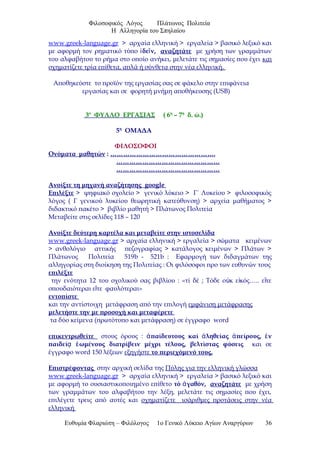 Φιλοσοφικός Λόγος Πλάτωνος Πολιτεία
Η Αλληγορία του Σπηλαίου
www.greek-language.gr > αρχαία ελληνική > εργαλεία > βασικό λεξικό και
με αφορμή τον ρηματικό τύπο δε ν,ἰ ῖ αναζητάτε με χρήση των γραμμάτων
του αλφαβήτου το ρήμα στο οποίο ανήκει, μελετάτε τις σημασίες που έχει και
σχηματίζετε τρία επίθετα, απλά ή σύνθετα στην νέα ελληνική.
Αποθηκεύστε το προϊόν της εργασίας σας σε φάκελο στην επιφάνεια
εργασίας και σε φορητή μνήμη αποθήκευσης (USB)
3ο
ΦΥΛΛΟ ΕΡΓΑΣΙΑΣ ( 6η
– 7η
δ. ώ.)
5η
ΟΜΑΔΑ
ΦΙΛΟΣΟΦΟΙ
Ονόματα μαθητών : ………………………………………….
…………………………………………
…………………………………………
Ανοίξτε τη μηχανή αναζήτησης google
Επιλέξτε > ψηφιακό σχολείο > γενικό λύκειο > Γ΄ Λυκείου > φιλοσοφικός
λόγος ( Γ γενικού λυκείου θεωρητική κατεύθυνση) > αρχεία μαθήματος >
διδακτικό πακέτο > βιβλίο μαθητή > Πλάτωνος Πολιτεία
Μεταβείτε στις σελίδες 118 – 120
Ανοίξτε δεύτερη καρτέλα και μεταβείτε στην ιστοσελίδα
www.greek-language.gr > αρχαία ελληνική > εργαλεία > σώματα κειμένων
> ανθολόγιο αττικής πεζογραφίας > κατάλογος κειμένων > Πλάτων >
Πλάτωνος Πολιτεία 519b - 521b : Εφαρμογή των διδαγμάτων της
αλληγορίας στη διοίκηση της Πολιτείας : Οι φιλόσοφοι προ των ευθυνών τους
επιλέξτε
την ενότητα 12 του σχολικού σας βιβλίου : «τί δέ ; Τόδε ο κ ε κός….. ε τεὐ ἰ ἴ
σπουδαιότεραι ε τε φαυλότεραι»ἴ
εντοπίστε
και την αντίστοιχη μετάφραση από την επιλογή εμφάνιση μετάφρασης
μελετήστε την με προσοχή και μεταφέρετε
τα δύο κείμενα (πρωτότυπο και μετάφραση) σε έγγραφο word
επικεντρωθείτε στους όρους : παίδευτους καί ληθείας πείρους, νἀ ἀ ἀ ἐ
παιδεί ωμένους διατρίβειν μέχρι τέλους, βελτίστας φύσειςᾳ ἑ και σε
έγγραφο word 150 λέξεων εξηγήστε το περιεχόμενό τους.
Επιστρέφοντας στην αρχική σελίδα της Πύλης για την ελληνική γλώσσα
www.greek-language.gr > αρχαία ελληνική > εργαλεία > βασικό λεξικό και
με αφορμή το ουσιαστικοποιημένο επίθετο τό γαθόν,ἀ αναζητάτε με χρήση
των γραμμάτων του αλφαβήτου την λέξη, μελετάτε τις σημασίες που έχει,
επιλέγετε τρεις από αυτές και σχηματίζετε ισάριθμες προτάσεις στην νέα
ελληνική
Ευθυμία Φλαριώτη – Φιλόλογος 1ο Γενικό Λύκειο Αγίων Αναργύρων 36
 