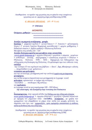 Φιλοσοφικός Λόγος Πλάτωνος Πολιτεία
Η Αλληγορία του Σπηλαίου
Αποθηκεύστε το προϊόν της εργασίας σας σε φάκελο στην επιφάνεια
εργασίας και σε φορητή μνήμη αποθήκευσης (USB)
4ο
ΦΥΛΛΟ ΕΡΓΑΣΙΑΣ ( 8η
– 9η
δ. ώ.)
1η
ΟΜΑΔΑ
ΔΕΣΜΩΤΕΣ
Ονόματα μαθητών : ………………………………………….
…………………………………………
…………………………………………
Ανοίξτε τη μηχανή αναζήτησης google
Επιλέξτε > ψηφιακό σχολείο > γενικό λύκειο > Γ΄ Λυκείου > φιλοσοφικός
λόγος ( Γ γενικού λυκείου θεωρητική κατεύθυνση) > αρχεία μαθήματος >
διδακτικό πακέτο > βιβλίο μαθητή > Πλάτωνος Πολιτεία
Μεταβείτε στις σελίδες 121 – 123
Ανοίξτε δεύτερη καρτέλα και μεταβείτε στην ιστοσελίδα
www.greek-language.gr > αρχαία ελληνική > εργαλεία > σώματα κειμένων
> ανθολόγιο αττικής πεζογραφίας > κατάλογος κειμένων > Πλάτων >
Πλάτωνος Πολιτεία 519b - 521b : Εφαρμογή των διδαγμάτων της
αλληγορίας στη διοίκηση της Πολιτείας : Οι φιλόσοφοι προ των ευθυνών τους
επιλέξτε
την ενότητα 13 του σχολικού σας βιβλίου : « πειτ’ , φη, δικήσομεν α τούςἔ ἔ ἀ ὐ
…. πιμελε σθαί τε καί φυλάττειν»ἐ ῖ
εντοπίστε και μελετήστε
και την αντίστοιχη μετάφραση από την επιλογή εμφάνιση μετάφρασης
μεταφέρετε
και τα δύο κείμενα (πρωτότυπο και μετάφραση) σε έγγραφο word
μελετήστε προσεκτικά το τμήμα της ενότητας :
« πελάθου …. σύνδεσμον τ ς πόλεως»ἐ ῆ
και σχολιάστε
σε έγγραφο word σε μια παράγραφο 100 – 120 λέξεων
την απάντηση του Σωκράτη στην ένσταση του Γλαύκωνα
Επιστρέφοντας στην αρχική σελίδα της Πύλης για την ελληνική γλώσσα
www.greek-language.gr > αρχαία ελληνική > εργαλεία > βασικό λεξικό και
με αφορμή τον ρηματικό τύπο πελάθου,ἐ αναζητάτε με χρήση των
γραμμάτων του αλφαβήτου το ρήμα στην απλή του μορφή, μελετάτε τις
σημασίες που έχει, και σχηματίζετε τρία ομόρριζα ουσιαστικά ή επίθετα,
απλά ή σύνθετα στη νέα ελληνική.
Αποθηκεύστε το προϊόν της εργασίας σας σε φάκελο στην επιφάνεια
εργασίας και σε φορητή μνήμη αποθήκευσης (USB)
4ο
ΦΥΛΛΟ ΕΡΓΑΣΙΑΣ ( 8η
– 9η
δ. ώ.)
Ευθυμία Φλαριώτη – Φιλόλογος 1ο Γενικό Λύκειο Αγίων Αναργύρων 37
 