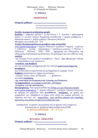 Φιλοσοφικός Λόγος Πλάτωνος Πολιτεία
Η Αλληγορία του Σπηλαίου
2η
ΟΜΑΔΑ
ΔΗΜΙΟΥΡΓΟΙ
Ονόματα μαθητών : ………………………………………….
…………………………………………
…………………………………………
Ανοίξτε τη μηχανή αναζήτησης google
Επιλέξτε > ψηφιακό σχολείο > γενικό λύκειο > Γ΄ Λυκείου > φιλοσοφικός
λόγος ( Γ γενικού λυκείου θεωρητική κατεύθυνση) > αρχεία μαθήματος >
διδακτικό πακέτο > βιβλίο μαθητή > Πλάτωνος Πολιτεία
Μεταβείτε στις σελίδες 121 – 123
Ανοίξτε δεύτερη καρτέλα και μεταβείτε στην ιστοσελίδα
www.greek-language.gr > αρχαία ελληνική > εργαλεία > σώματα κειμένων
> ανθολόγιο αττικής πεζογραφίας > κατάλογος κειμένων > Πλάτων >
Πλάτωνος Πολιτεία 519b - 521b : Εφαρμογή των διδαγμάτων της
αλληγορίας στη διοίκηση της Πολιτείας : Οι φιλόσοφοι προ των ευθυνών τους
επιλέξτε
την ενότητα 13 του σχολικού σας βιβλίου : « πειτ’ , φη, δικήσομεν α τούςἔ ἔ ἀ ὐ
…. πιμελε σθαί τε καί φυλάττειν»ἐ ῖ
εντοπίστε και διαβάστε
και την αντίστοιχη μετάφραση από την επιλογή εμφάνιση μετάφρασης
μεταφέρετε
και τα δύο κείμενα (πρωτότυπο και μετάφραση) σε έγγραφο word
διαβάστε προσεκτικά το τμήμα της ενότητας :
« σκέψαι, τοίνυν, ε πον, Γλαύκων, …. φυλάττειν»ἶ ὦ
και αφού εντοπίσετε
την απάντηση του Σωκράτη στην ένσταση του Γλαύκωνα,
να παρουσιάσετε σε έγγραφο word 120 – 150 λέξεων
τα σχόλια και την κριτική σας.
Επιστρέφοντας στην αρχική σελίδα της Πύλης για την ελληνική γλώσσα
www.greek-language.gr > αρχαία ελληνική > εργαλεία > βασικό λεξικό και
με αφορμή τον ρηματικό τύπο μεταδιδόναι, αναζητάτε με χρήση των
γραμμάτων του αλφαβήτου το ρήμα στην απλή του μορφή, μελετάτε τις
σημασίες που έχει, και σχηματίζετε τρία σύνθετα ρήματα και ισάριθμες
προτάσεις, στις οποίες να φαίνεται η σημασία τους.
Αποθηκεύστε το προϊόν της εργασίας σας σε φάκελο στην επιφάνεια
εργασίας και σε φορητή μνήμη αποθήκευσης (USB)
4ο
ΦΥΛΛΟ ΕΡΓΑΣΙΑΣ ( 8η
– 9η
δ. ώ.)
3η
ΟΜΑΔΑ
ΦΥΛΑΚΕΣ ΕΠΙΚΟΥΡΟΙ
Ονόματα μαθητών : ………………………………………….
…………………………………………
Ευθυμία Φλαριώτη – Φιλόλογος 1ο Γενικό Λύκειο Αγίων Αναργύρων 38
 