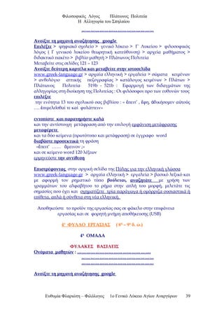 Φιλοσοφικός Λόγος Πλάτωνος Πολιτεία
Η Αλληγορία του Σπηλαίου
…………………………………………
Ανοίξτε τη μηχανή αναζήτησης google
Επιλέξτε > ψηφιακό σχολείο > γενικό λύκειο > Γ΄ Λυκείου > φιλοσοφικός
λόγος ( Γ γενικού λυκείου θεωρητική κατεύθυνση) > αρχεία μαθήματος >
διδακτικό πακέτο > βιβλίο μαθητή > Πλάτωνος Πολιτεία
Μεταβείτε στις σελίδες 121 – 123
Ανοίξτε δεύτερη καρτέλα και μεταβείτε στην ιστοσελίδα
www.greek-language.gr > αρχαία ελληνική > εργαλεία > σώματα κειμένων
> ανθολόγιο αττικής πεζογραφίας > κατάλογος κειμένων > Πλάτων >
Πλάτωνος Πολιτεία 519b - 521b : Εφαρμογή των διδαγμάτων της
αλληγορίας στη διοίκηση της Πολιτείας : Οι φιλόσοφοι προ των ευθυνών τους
επιλέξτε
την ενότητα 13 του σχολικού σας βιβλίου : « πειτ’ , φη, δικήσομεν α τούςἔ ἔ ἀ ὐ
…. πιμελε σθαί τε καί φυλάττειν»ἐ ῖ
εντοπίστε και παρατηρήστε καλά
και την αντίστοιχη μετάφραση από την επιλογή εμφάνιση μετάφρασης
μεταφέρετε
και τα δύο κείμενα (πρωτότυπο και μετάφραση) σε έγγραφο word
διαβάστε προσεκτικά τη φράση
« πειτ’ …… μεινον ;»ἔ ἄ
και σε κείμενο word 120 λέξεων
ερμηνεύστε την αντίθεση
Επιστρέφοντας στην αρχική σελίδα της Πύλης για την ελληνική γλώσσα
www.greek-language.gr > αρχαία ελληνική > εργαλεία > βασικό λεξικό και
με αφορμή τον ρηματικό τύπο βούλεται, αναζητάτε με χρήση των
γραμμάτων του αλφαβήτου το ρήμα στην απλή του μορφή, μελετάτε τις
σημασίες που έχει και σχηματίζετε τρία παράγωγα ή ομόρριζα ουσιαστικά ή
επίθετα, απλά ή σύνθετα στη νέα ελληνική.
Αποθηκεύστε το προϊόν της εργασίας σας σε φάκελο στην επιφάνεια
εργασίας και σε φορητή μνήμη αποθήκευσης (USB)
4ο
ΦΥΛΛΟ ΕΡΓΑΣΙΑΣ ( 8η
– 9η
δ. ώ.)
4η
ΟΜΑΔΑ
ΦΥΛΑΚΕΣ ΒΑΣΙΛΕΙΣ
Ονόματα μαθητών : ………………………………………….
…………………………………………
…………………………………………
Ανοίξτε τη μηχανή αναζήτησης google
Ευθυμία Φλαριώτη – Φιλόλογος 1ο Γενικό Λύκειο Αγίων Αναργύρων 39
 