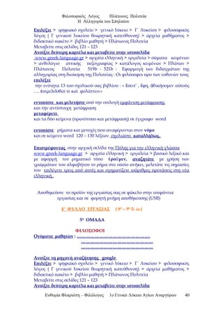 Φιλοσοφικός Λόγος Πλάτωνος Πολιτεία
Η Αλληγορία του Σπηλαίου
Επιλέξτε > ψηφιακό σχολείο > γενικό λύκειο > Γ΄ Λυκείου > φιλοσοφικός
λόγος ( Γ γενικού λυκείου θεωρητική κατεύθυνση) > αρχεία μαθήματος >
διδακτικό πακέτο > βιβλίο μαθητή > Πλάτωνος Πολιτεία
Μεταβείτε στις σελίδες 121 – 123
Ανοίξτε δεύτερη καρτέλα και μεταβείτε στην ιστοσελίδα
www.greek-language.gr > αρχαία ελληνική > εργαλεία > σώματα κειμένων
> ανθολόγιο αττικής πεζογραφίας > κατάλογος κειμένων > Πλάτων >
Πλάτωνος Πολιτεία 519b - 521b : Εφαρμογή των διδαγμάτων της
αλληγορίας στη διοίκηση της Πολιτείας : Οι φιλόσοφοι προ των ευθυνών τους
επιλέξτε
την ενότητα 13 του σχολικού σας βιβλίου : « πειτ’ , φη, δικήσομεν α τούςἔ ἔ ἀ ὐ
…. πιμελε σθαί τε καί φυλάττειν»ἐ ῖ
εντοπίστε και μελετήστε από την επιλογή εμφάνιση μετάφρασης
και την αντίστοιχη μετάφραση
μεταφέρετε
και τα δύο κείμενα (πρωτότυπο και μετάφραση) σε έγγραφο word
εντοπίστε ρήματα και μετοχές που αναφέρονται στον νόμο
και σε κείμενο word 120 – 130 λέξεων σχολιάστε καταλλήλως.
Επιστρέφοντας στην αρχική σελίδα της Πύλης για την ελληνική γλώσσα
www.greek-language.gr > αρχαία ελληνική > εργαλεία > βασικό λεξικό και
με αφορμή τον ρηματικό τύπο ρο μεν,ἐ ῦ αναζητάτε με χρήση των
γραμμάτων του αλφαβήτου το ρήμα στο οποίο ανήκει, μελετάτε τις σημασίες
του επιλέγετε τρεις από αυτές και σχηματίζετε ισάριθμες προτάσεις στη νέα
ελληνική.
Αποθηκεύστε το προϊόν της εργασίας σας σε φάκελο στην επιφάνεια
εργασίας και σε φορητή μνήμη αποθήκευσης (USB)
4ο
ΦΥΛΛΟ ΕΡΓΑΣΙΑΣ ( 8η
– 9η
δ. ώ.)
5η
ΟΜΑΔΑ
ΦΙΛΟΣΟΦΟΙ
Ονόματα μαθητών : ………………………………………….
…………………………………………
…………………………………………
Ανοίξτε τη μηχανή αναζήτησης google
Επιλέξτε > ψηφιακό σχολείο > γενικό λύκειο > Γ΄ Λυκείου > φιλοσοφικός
λόγος ( Γ γενικού λυκείου θεωρητική κατεύθυνση) > αρχεία μαθήματος >
διδακτικό πακέτο > βιβλίο μαθητή > Πλάτωνος Πολιτεία
Μεταβείτε στις σελίδες 121 – 123
Ανοίξτε δεύτερη καρτέλα και μεταβείτε στην ιστοσελίδα
Ευθυμία Φλαριώτη – Φιλόλογος 1ο Γενικό Λύκειο Αγίων Αναργύρων 40
 