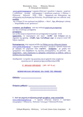 Φιλοσοφικός Λόγος Πλάτωνος Πολιτεία
Η Αλληγορία του Σπηλαίου
www.greek-language.gr > αρχαία ελληνική > εργαλεία > σώματα κειμένων
> ανθολόγιο αττικής πεζογραφίας > κατάλογος κειμένων > Πλάτων >
Πλάτωνος Πολιτεία 519b - 521b : Εφαρμογή των διδαγμάτων της
αλληγορίας στη διοίκηση της Πολιτείας : Οι φιλόσοφοι προ των ευθυνών τους
επιλέξτε
την ενότητα 13 του σχολικού σας βιβλίου : « πειτ’ , φη, δικήσομεν α τούςἔ ἔ ἀ ὐ
…. πιμελε σθαί τε καί φυλάττειν»ἐ ῖ
εντοπίστε και διαβάστε από την επιλογή εμφάνιση μετάφρασης
και την αντίστοιχη μετάφραση
μεταφέρετε
και τα δύο κείμενα (πρωτότυπο και μετάφραση) σε έγγραφο word
ερμηνεύστε το περιεχόμενο των όρων «πειθο καί νάγκ »ῖ ἀ ῃ και τη
σημασία της φράσης « ληθ , φη· πελαθόμην γάρ»ἀ ῆ ἔ ἐ σε κείμενο word 150
λέξεων περίπου.
Επιστρέφοντας στην αρχική σελίδα της Πύλης για την ελληνική γλώσσα
www.greek-language.gr > αρχαία ελληνική > εργαλεία > βασικό λεξικό και
με αφορμή τον ρηματικό τύπο φελε ν,ὠ ῖ αναζητάτε με χρήση των
γραμμάτων του αλφαβήτου τις σχετικές καταχωρήσεις, τις μελετάτε και
σχηματίζετε τρία παράγωγα ή ομόρριζα ουσιαστικά ή επίθετα, απλά ή
σύνθετα στη νέα ελληνική
Αποθηκεύστε το προϊόν της εργασίας σας σε φάκελο στην επιφάνεια
εργασίας και σε φορητή μνήμη αποθήκευσης (USB)
5ο
ΦΥΛΛΟ ΕΡΓΑΣΙΑΣ ( 10η
– 11η
δ. ώ.)
ΚΟΙΝΟ ΦΥΛΛΟ ΕΡΓΑΣΙΑΣ ΓΙΑ ΟΛΕΣ ΤΙΣ ΟΜΑΔΕΣ
ΟΜΑΔΑ : ………………………………
Ονόματα μαθητών : ………………………………………….
…………………………………………
…………………………………………
1. Aπό την μηχανή αναζήτησης google μεταβείτε στην ιστοσελίδα
www.mikrosapoplous.gr > αρχαία ελληνικά κείμενα > ευρετήριο
συγγραφέων > Πλάτωνος Πολιτεία > άνοιγμα > Πολιτεία 07-Ζ.doc
Ευθυμία Φλαριώτη – Φιλόλογος 1ο Γενικό Λύκειο Αγίων Αναργύρων 41
 