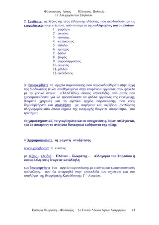 Φιλοσοφικός Λόγος Πλάτωνος Πολιτεία
Η Αλληγορία του Σπηλαίου
2. Συνδέστε τις λέξεις της νέας ελληνικής γλώσσας, που ακολουθούν, με τις
ετυμολογικά συγγενείς τους από το κείμενο της «αλληγορίας του σπηλαίου»
1. φαρέτρα
2. εικασία
3. επόπτης
4. κατάκοιτος
5. είδωλο
6. ηνίοχος
7. ζώδιο
8. βωμός
9. απροσάρμοστος
10. συνετός
11. μέλλον
12. ανένδοτος
3. Επισκεφθείτε τα αρχεία παρουσίασης, που παρακολουθήσατε στην αρχή
της διαδικασίας (είναι αποθηκευμένα στην επιφάνεια εργασίας στον φάκελο
με το γενικό όνομα «ΠΛΑΤΩΝ»), όποιες ιστοσελίδες, από αυτές που
χρησιμοποιήσατε για να προσπελάσετε τα φύλλα εργασίας της εισαγωγής,
θεωρείτε χρήσιμες και το σχετικό αρχείο παρουσίασης, που εσείς
δημιουργήσατε και απαντήστε με σαφήνεια και ακρίβεια, αντλώντας
πληροφορίες από όποια σημεία της εισαγωγής θεωρείτε απαραίτητο, στο
ερώτημα :
τα χαρακτηριστικά, τα γνωρίσματα και οι υποχρεώσεις, όσων επιλέγονται,
για να ασκήσουν τα ανώτατα διοικητικά καθήκοντα της πόλης
4. Χρησιμοποιείστε τη μηχανή αναζήτησης
www.google.com > εικόνες
με λέξεις – κλειδιά : Πλάτων – Σωκράτης – Αλληγορία του Σπηλαίου ή
όποια άλλη εσείς θεωρείτε κατάλληλη
και δημιουργήστε ένα αρχείο παρουσίασης με εικόνες και κατατοπιστικούς
υπότιτλους, που θα αναρτηθεί στην ιστοσελίδα του σχολείου και στο
ιστολόγιο της Θεωρητικής Κατεύθυνσης Γ ΄ Λυκείου.
Ευθυμία Φλαριώτη – Φιλόλογος 1ο Γενικό Λύκειο Αγίων Αναργύρων 43
 