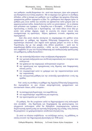 Φιλοσοφικός Λόγος Πλάτωνος Πολιτεία
Η Αλληγορία του Σπηλαίου
των μαθητών, επειδή θεωρούσαν ότι αυτό που άκουγαν, ήταν κάτι μακρινό
και δυσπρόσιτο ή εντελώς απρόσιτο. Με το πέρασμα των χρόνων οι συνθήκες
άλλαξαν, αλλά η άποψη των μαθητών για το μάθημα της αρχαίας ελληνικής
γραμματείας μάλλον παραμένει η ίδια. Τα ερεθίσματα που σήμερα έχουν οι
μαθητές μας είναι πολλά και ποικίλα και βρίσκονται πολύ μακριά από τα
αρχαιογνωστικά πεδία. Δυσκολεύονται πολύ να κατανοήσουν ότι η γλώσσα
που μιλούσαν και έγραφαν ο Αισχύλος και ο Ξενοφών, ο Πλάτων και ο
Αριστοτέλης, ο Λυσίας και ο Αριστοφάνης και τόσοι άλλοι είναι ίδια με
αυτήν που μιλάμε σήμερα, παρά το γεγονός ότι συχνά πυκνά τους
επισημαίνουμε τις ομοιότητες λέξεων, φράσεων, εννοιών, σημασίας και
περιεχομένου.
Από όλα αυτά εύκολα συνάγεται το συμπέρασμα ότι μάλλον είναι
απαραίτητο το μάθημα της Αρχαίας Ελληνικής Γραμματείας να γίνει
περισσότερο ελκυστικό. Στο σημείο αυτό αρωγός μπορεί να είναι οι Νέες
Τεχνολογίες, όχι με την μορφή ενός άλλου εργαλείου – γιατί και το
παραδοσιακό βιβλίο είναι εργαλείο – αλλά ως ένα περιβάλλον εργασίας,
που συμβάλλει σε μια νέα λογική διδακτικής και παιδαγωγικής προσέγγισης
του μαθήματος, καθώς διευκολύνει :
 την ανάπτυξη δεξιοτήτων στην αναζήτηση πληροφοριών
 την κριτική επεξεργασία και συνθετική παρουσίαση των στοιχείων που
επιλέγονται
 την χρήση και την παραγωγή πολυτροπικών κειμένων
 την προσέγγιση και πραγμάτευση ενός θέματος από διαφορετικές
οπτικές γωνίες
 τον πειραματισμό κατά το γράψιμο και την παραστατικότητα κατά
την παρουσίαση
 την συνεργατική μάθηση και την ανάπτυξη πρωτοβουλιών εντός της
ομάδας
Υπό αυτές τις συνθήκες το μάθημα της Αρχαίας Ελληνικής Γραμματείας
δεν περιορίζεται σε μια στείρα απομνημόνευση γραμματικών και
συντακτικών τύπων, αλλά επιτρέπει :
 τη συστηματική διερεύνηση του παρελθόντος
 τον παραλληλισμό παρελθόντος και παρόντος
 την προετοιμασία για το μέλλον
Οι μαθητές δεν θα γνωρίσουν απλά τα δημιουργήματα ενός πολιτισμού
που συνέβαλε στη θεμελίωση και διαμόρφωση της φυσιογνωμίας του
σύγχρονου πολιτισμού, αλλά θα διδαχθούν συγκεκριμένους τρόπους
διερευνητικής προσέγγισης και κριτικής διαχείρισης της γνώσης, τους οποίους
θα μπορέσουν να χρησιμοποιήσουν αποδοτικά στη ζωή τους.
Σε αυτά τα πλαίσια επιβάλλεται να επιλέξουμε εκείνες τις μεθόδους, οι
οποίες ευνοούν την δημιουργική αξιοποίηση των ΤΠΕ κατά :
Ευθυμία Φλαριώτη – Φιλόλογος 1ο Γενικό Λύκειο Αγίων Αναργύρων 6
 