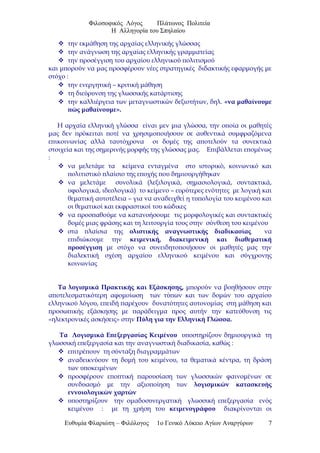 Φιλοσοφικός Λόγος Πλάτωνος Πολιτεία
Η Αλληγορία του Σπηλαίου
 την εκμάθηση της αρχαίας ελληνικής γλώσσας
 την ανάγνωση της αρχαίας ελληνικής γραμματείας
 την προσέγγιση του αρχαίου ελληνικού πολιτισμού
και μπορούν να μας προσφέρουν νέες στρατηγικές διδακτικής εφαρμογής με
στόχο :
 την ενεργητική – κριτική μάθηση
 τη διεύρυνση της γλωσσικής κατάρτισης
 την καλλιέργεια των μεταγνωστικών δεξιοτήτων, δηλ. «να μαθαίνουμε
πώς μαθαίνουμε».
Η αρχαία ελληνική γλώσσα είναι μεν μια γλώσσα, την οποία οι μαθητές
μας δεν πρόκειται ποτέ να χρησιμοποιήσουν σε αυθεντικά συμφραζόμενα
επικοινωνίας αλλά ταυτόχρονα οι δομές της αποτελούν τα συνεκτικά
στοιχεία και της σημερινής μορφής της γλώσσας μας. Επιβάλλεται επομένως
:
 να μελετάμε τα κείμενα ενταγμένα στο ιστορικό, κοινωνικό και
πολιτιστικό πλαίσιο της εποχής που δημιουργήθηκαν
 να μελετάμε συνολικά (λεξιλογικά, σημασιολογικά, συντακτικά,
υφολογικά, ιδεολογικά) το κείμενο – ευρύτερες ενότητες με λογική και
θεματική αυτοτέλεια – για να αναδειχθεί η τυπολογία του κειμένου και
οι θεματικοί και εκφραστικοί του κώδικες
 να προσπαθούμε να κατανοήσουμε τις μορφολογικές και συντακτικές
δομές μιας φράσης και τη λειτουργία τους στην σύνθεση του κειμένου
 στα πλαίσια της ολιστικής αναγνωστικής διαδικασίας να
επιδιώκουμε την κειμενική, διακειμενική και διαθεματική
προσέγγιση με στόχο να συνειδητοποιήσουν οι μαθητές μας την
διαλεκτική σχέση αρχαίου ελληνικού κειμένου και σύγχρονης
κοινωνίας
Τα λογισμικά Πρακτικής και Εξάσκησης, μπορούν να βοηθήσουν στην
αποτελεσματικότερη αφομοίωση των τύπων και των δομών του αρχαίου
ελληνικού λόγου, επειδή παρέχουν δυνατότητες αυτονομίας στη μάθηση και
προσωπικής εξάσκησης με παράδειγμα προς αυτήν την κατεύθυνση τις
«ηλεκτρονικές ασκήσεις» στην Πύλη για την Ελληνική Γλώσσα.
Τα Λογισμικά Επεξεργασίας Κειμένου υποστηρίζουν δημιουργικά τη
γλωσσική επεξεργασία και την αναγνωστική διαδικασία, καθώς :
 επιτρέπουν τη σύνταξη διαγραμμάτων
 αναδεικνύουν τη δομή του κειμένου, τα θεματικά κέντρα, τη δράση
των υποκειμένων
 προσφέρουν εποπτική παρουσίαση των γλωσσικών φαινομένων σε
συνδυασμό με την αξιοποίηση των λογισμικών κατασκευής
εννοιολογικών χαρτών
 υποστηρίζουν την ομαδοσυνεργατική γλωσσική επεξεργασία ενός
κειμένου : με τη χρήση του κειμενογράφου διακρίνονται οι
Ευθυμία Φλαριώτη – Φιλόλογος 1ο Γενικό Λύκειο Αγίων Αναργύρων 7
 