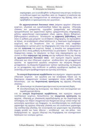 Φιλοσοφικός Λόγος Πλάτωνος Πολιτεία
Η Αλληγορία του Σπηλαίου
παράγραφοι, για να αναδειχθούν τα θεματικά τους κέντρα, τονίζονται
οι συνδετικοί αρμοί των περιόδων, ώστε να διαφανεί η τυπολογία της
αφήγησης και επισημαίνονται τα υποκείμενα της δράσης, ώστε να
προβληθούν οι πρωταγωνιστές των γεγονότων.
Οι αρχαιογνωστικοί δικτυακοί τόποι (σώματα αρχαίων ελληνικών
κειμένων, γλωσσικά και εγκυκλοπαιδικά λεξικά της αρχαίας ελληνικής
γλώσσας και γραμματείας, εγχειρίδια γραμματικής και σύνταξης,
πραγματολογικά και ερμηνευτικά σχόλια, γραμματολογικές πληροφορίες,
μελέτες, αρχαιολογικό εικονογραφικό υλικό, χάρτες, βάσεις δεδομένων,
βιβλιογραφικοί κατάλογοι) λειτουργούν ως ψηφιακές βιβλιοθήκες, από
όπου οι μαθητές μας μπορούν να αντλήσουν πληροφορίες, να περιηγηθούν
σε λεξικά, να αναζητήσουν ειδικά λεξιλόγια (π. χ. δικανικών ή φιλοσοφικών
κειμένων) και να διευρύνουν έτσι το γνωστικό τους υπόβαθρο
επεξεργαζόμενοι κριτικά μόνο τις πληροφορίες που τους είναι απαραίτητες
για την ανάγνωση του κειμένου. Ακόμη η ποικιλία των γραμματειακών
κειμένων δίνει στους μαθητές τη δυνατότητα να μελετήσουν το ίδιο θέμα σε
διαφορετικές εποχές, να εξαγάγουν τα δικά τους συμπεράσματα και να
γίνουν οι ίδιοι παραγωγοί της γνώσης και όχι παθητικοί δέκτες της. Επίσης
οι αρχαιογνωστικοί δικτυακοί τόποι που περιέχουν σώματα αρχαίων
ελληνικών και νέων ελληνικών κειμένων αναδεικνύουν την μεταφραστική
εργασία σε ερμηνευτικό εργαλείο, επιτρέπουν την σύγκριση δόκιμων
μεταφράσεων, τη σύγκριση διαφορετικών τρόπων προσέγγισης, τη σύγκριση
με τις μεταφράσεις που συνθέτουν οι μαθητές εργαζόμενοι ομαδικά, την
ανάπτυξη γόνιμου προβληματισμού και κριτικής ικανότητας.
Τα ανοιχτά διερευνητικά περιβάλλοντα που περιέχουν σώματα αρχαίων
ελληνικών κειμένων και εργαλεία για την αναζήτηση λέξεων και τη
δημιουργία συμφραστικών πινάκων προσφέρουν στους μαθητές πολλές
δυνατότητες για την διερευνητική προσέγγιση της αρχαίας ελληνικής
γλώσσας :
 εξοικείωση με τα γλωσσικά φαινόμενα και τις συντακτικές δομές
 συνειδητοποίηση της λειτουργίας των λέξεων στον συνταγματικό και
παραδειγματικό άξονα,
ενώ τα ανοιχτά διερευνητικά περιβάλλοντα, που περιέχουν σώματα
νεοελληνικών κειμένων, διευκολύνουν την συγκριτική προσέγγιση της
αρχαίας ελληνικής με γλωσσικούς παραλληλισμούς, με την διερεύνηση της
πολυσημίας των λέξεων συγχρονικά και διαχρονικά και με τελικό στόχο την
κατανόηση ομοιοτήτων και διαφορών, τη συνειδητοποίηση του συνθετικού
χαρακτήρα της αρχαίας ελληνικής γλώσσας και του αναλυτικού χαρακτήρα
της νεοελληνικής γλώσσας, την αναγνώριση των μηχανισμών της γλωσσικής
επαφής μεταξύ των λαών (δάνεια – αντιδάνεια) και του ρόλου που
διαδραμάτισαν τα αρχαία ελληνικά στη διαμόρφωση του επιστημονικού
λεξιλογίου των νεωτέρων χρόνων.
Ευθυμία Φλαριώτη – Φιλόλογος 1ο Γενικό Λύκειο Αγίων Αναργύρων 8
 