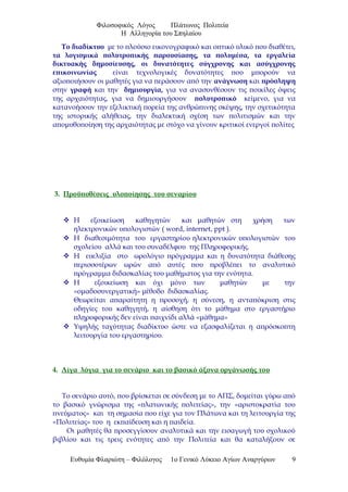 Φιλοσοφικός Λόγος Πλάτωνος Πολιτεία
Η Αλληγορία του Σπηλαίου
Το διαδίκτυο με το πλούσιο εικονογραφικό και οπτικό υλικό που διαθέτει,
τα λογισμικά πολυτροπικής παρουσίασης, τα πολυμέσα, τα εργαλεία
δικτυακής δημοσίευσης, οι δυνατότητες σύγχρονης και ασύγχρονης
επικοινωνίας είναι τεχνολογικές δυνατότητες που μπορούν να
αξιοποιήσουν οι μαθητές για να περάσουν από την ανάγνωση και πρόσληψη
στην γραφή και την δημιουργία, για να ανασυνθέσουν τις ποικίλες όψεις
της αρχαιότητας, για να δημιουργήσουν πολυτροπικό κείμενο, για να
κατανοήσουν την εξελικτική πορεία της ανθρώπινης σκέψης, την σχετικότητα
της ιστορικής αλήθειας, την διαλεκτική σχέση των πολιτισμών και την
απομυθοποίηση της αρχαιότητας με στόχο να γίνουν κριτικοί ενεργοί πολίτες
3. Προϋποθέσεις υλοποίησης του σεναρίου
 Η εξοικείωση καθηγητών και μαθητών στη χρήση των
ηλεκτρονικών υπολογιστών ( word, internet, ppt ).
 Η διαθεσιμότητα του εργαστηρίου ηλεκτρονικών υπολογιστών του
σχολείου αλλά και του συναδέλφου της Πληροφορικής.
 Η ευελιξία στο ωρολόγιο πρόγραμμα και η δυνατότητα διάθεσης
περισσοτέρων ωρών από αυτές που προβλέπει το αναλυτικό
πρόγραμμα διδασκαλίας του μαθήματος για την ενότητα.
 Η εξοικείωση και όχι μόνο των μαθητών με την
«ομαδοσυνεργατική» μέθοδο διδασκαλίας.
Θεωρείται απαραίτητη η προσοχή, η σύνεση, η ανταπόκριση στις
οδηγίες του καθηγητή, η αίσθηση ότι το μάθημα στο εργαστήριο
πληροφορικής δεν είναι παιχνίδι αλλά «μάθημα»
 Υψηλής ταχύτητας διαδίκτυο ώστε να εξασφαλίζεται η απρόσκοπτη
λειτουργία του εργαστηρίου.
4. Λίγα λόγια για το σενάριο και το βασικό άξονα οργάνωσής του
Το σενάριο αυτό, που βρίσκεται σε σύνδεση με το ΑΠΣ, δομείται γύρω από
το βασικό γνώρισμα της «πλατωνικής πολιτείας», την «αριστοκρατία του
πνεύματος» και τη σημασία που είχε για τον Πλάτωνα και τη λειτουργία της
«Πολιτείας» του η εκπαίδευση και η παιδεία.
Οι μαθητές θα προσεγγίσουν αναλυτικά και την εισαγωγή του σχολικού
βιβλίου και τις τρεις ενότητες από την Πολιτεία και θα καταλήξουν σε
Ευθυμία Φλαριώτη – Φιλόλογος 1ο Γενικό Λύκειο Αγίων Αναργύρων 9
 