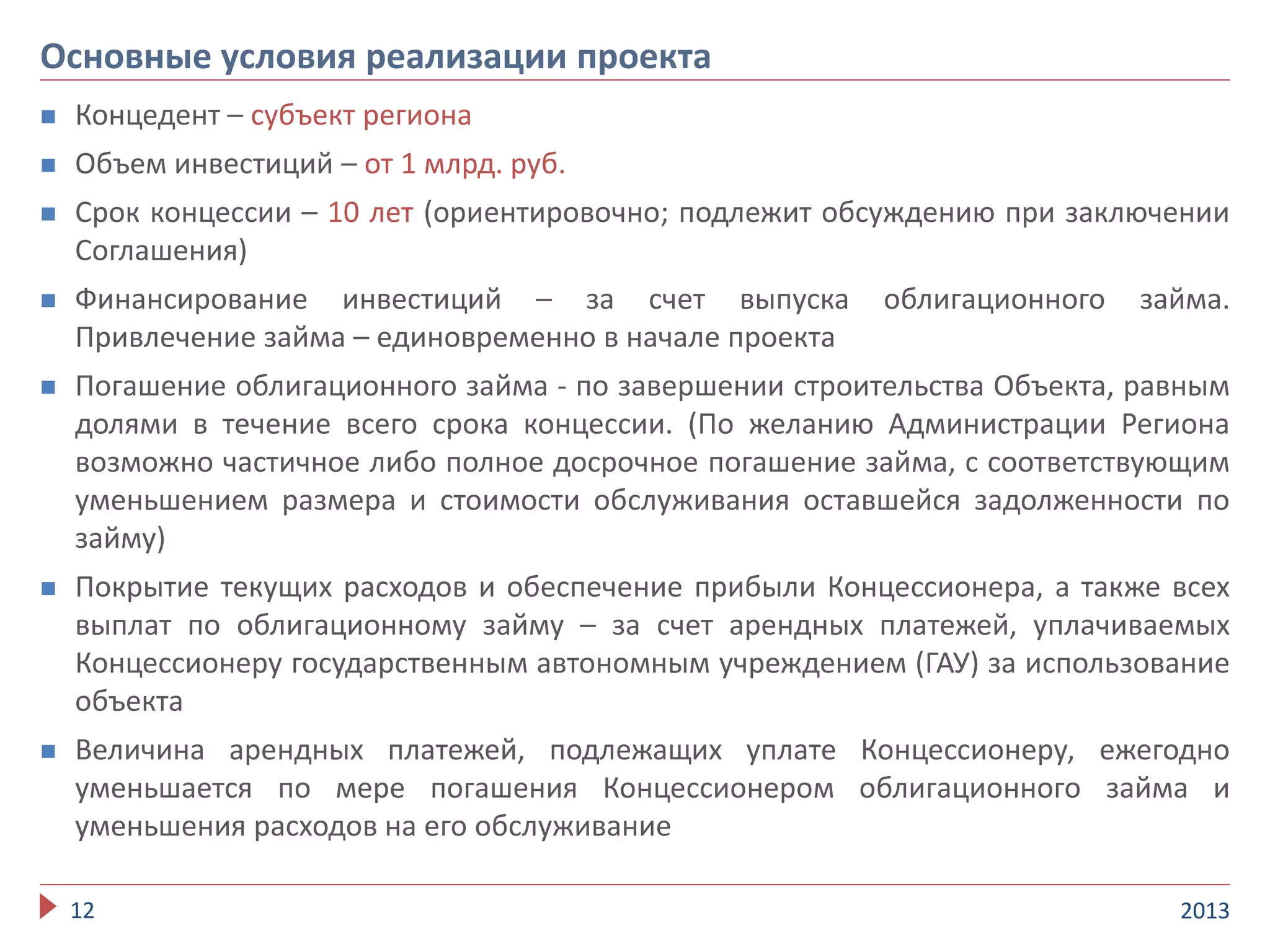  Концедент – субъект региона
 Объем инвестиций – от 1 млрд. руб.
 Срок концессии – 10 лет (ориентировочно; подлежит обсуждению при заключении
Соглашения)
 Финансирование инвестиций – за счет выпуска облигационного займа.
Привлечение займа – единовременно в начале проекта
 Погашение облигационного займа - по завершении строительства Объекта, равным
долями в течение всего срока концессии. (По желанию Администрации Региона
возможно частичное либо полное досрочное погашение займа, с соответствующим
уменьшением размера и стоимости обслуживания оставшейся задолженности по
займу)
 Покрытие текущих расходов и обеспечение прибыли Концессионера, а также всех
выплат по облигационному займу – за счет арендных платежей, уплачиваемых
Концессионеру государственным автономным учреждением (ГАУ) за использование
объекта
 Величина арендных платежей, подлежащих уплате Концессионеру, ежегодно
уменьшается по мере погашения Концессионером облигационного займа и
уменьшения расходов на его обслуживание
201312
Основные условия реализации проекта
 