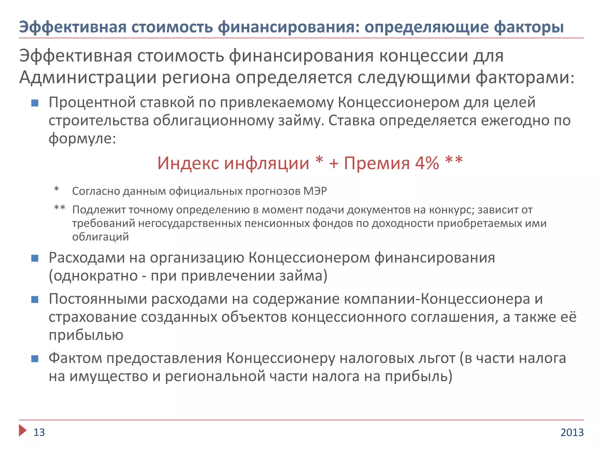 Эффективная стоимость финансирования концессии для
Администрации региона определяется следующими факторами:
 Процентной ставкой по привлекаемому Концессионером для целей
строительства облигационному займу. Ставка определяется ежегодно по
формуле:
Индекс инфляции * + Премия 4% **
* Согласно данным официальных прогнозов МЭР
** Подлежит точному определению в момент подачи документов на конкурс; зависит от
требований негосударственных пенсионных фондов по доходности приобретаемых ими
облигаций
 Расходами на организацию Концессионером финансирования
(однократно - при привлечении займа)
 Постоянными расходами на содержание компании-Концессионера и
страхование созданных объектов концессионного соглашения, а также её
прибылью
 Фактом предоставления Концессионеру налоговых льгот (в части налога
на имущество и региональной части налога на прибыль)
201313
Эффективная стоимость финансирования: определяющие факторы
 