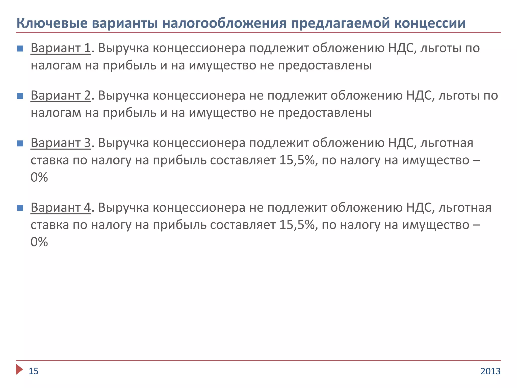  Вариант 1. Выручка концессионера подлежит обложению НДС, льготы по
налогам на прибыль и на имущество не предоставлены
 Вариант 2. Выручка концессионера не подлежит обложению НДС, льготы по
налогам на прибыль и на имущество не предоставлены
 Вариант 3. Выручка концессионера подлежит обложению НДС, льготная
ставка по налогу на прибыль составляет 15,5%, по налогу на имущество –
0%
 Вариант 4. Выручка концессионера не подлежит обложению НДС, льготная
ставка по налогу на прибыль составляет 15,5%, по налогу на имущество –
0%
201315
Ключевые варианты налогообложения предлагаемой концессии
 