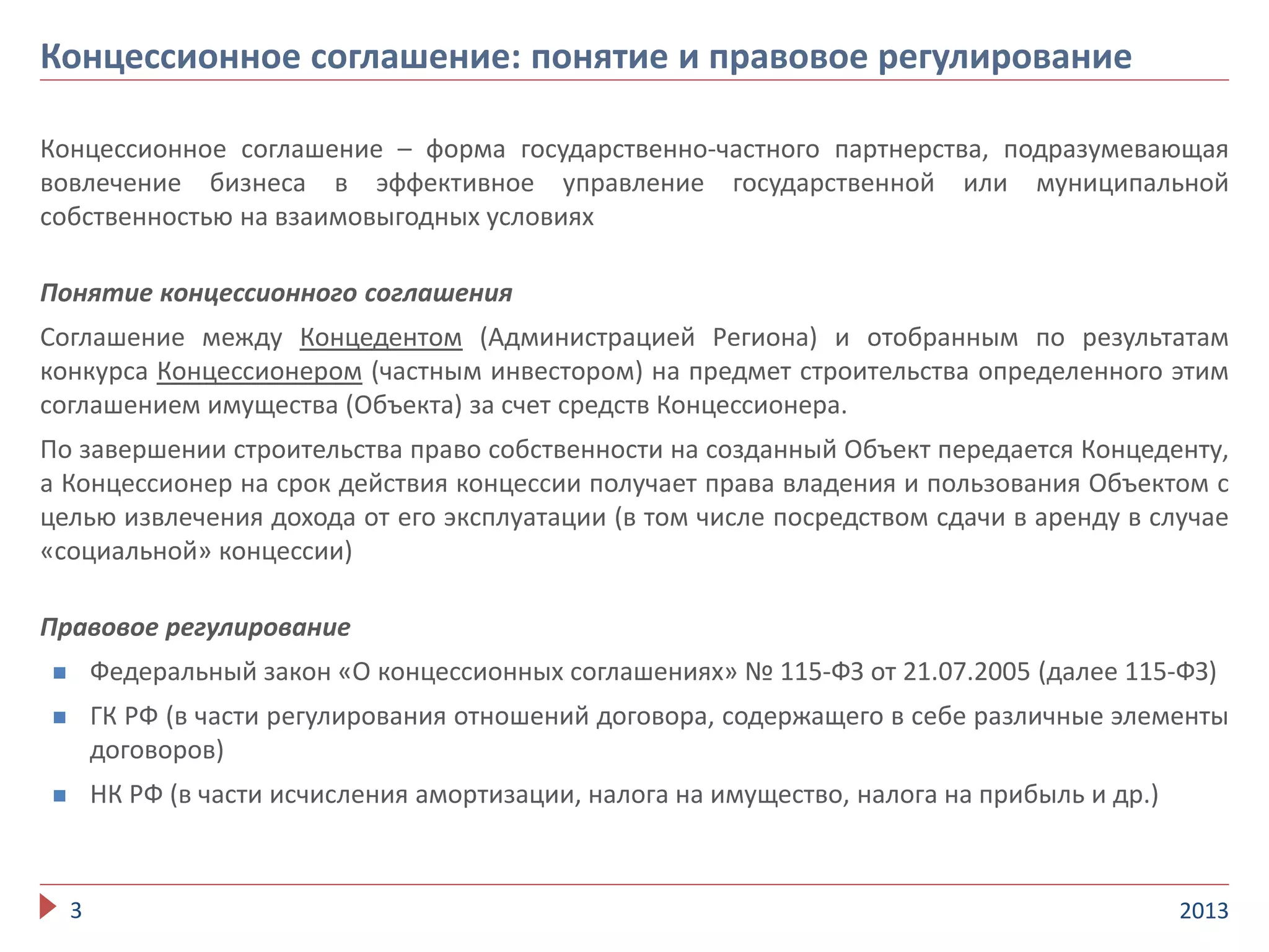 Концессионное соглашение – форма государственно-частного партнерства, подразумевающая
вовлечение бизнеса в эффективное управление государственной или муниципальной
собственностью на взаимовыгодных условиях
Понятие концессионного соглашения
Соглашение между Концедентом (Администрацией Региона) и отобранным по результатам
конкурса Концессионером (частным инвестором) на предмет строительства определенного этим
соглашением имущества (Объекта) за счет средств Концессионера.
По завершении строительства право собственности на созданный Объект передается Концеденту,
а Концессионер на срок действия концессии получает права владения и пользования Объектом с
целью извлечения дохода от его эксплуатации (в том числе посредством сдачи в аренду в случае
«социальной» концессии)
Правовое регулирование
 Федеральный закон «О концессионных соглашениях» № 115-ФЗ от 21.07.2005 (далее 115-ФЗ)
 ГК РФ (в части регулирования отношений договора, содержащего в себе различные элементы
договоров)
 НК РФ (в части исчисления амортизации, налога на имущество, налога на прибыль и др.)
20133
Концессионное соглашение: понятие и правовое регулирование
 