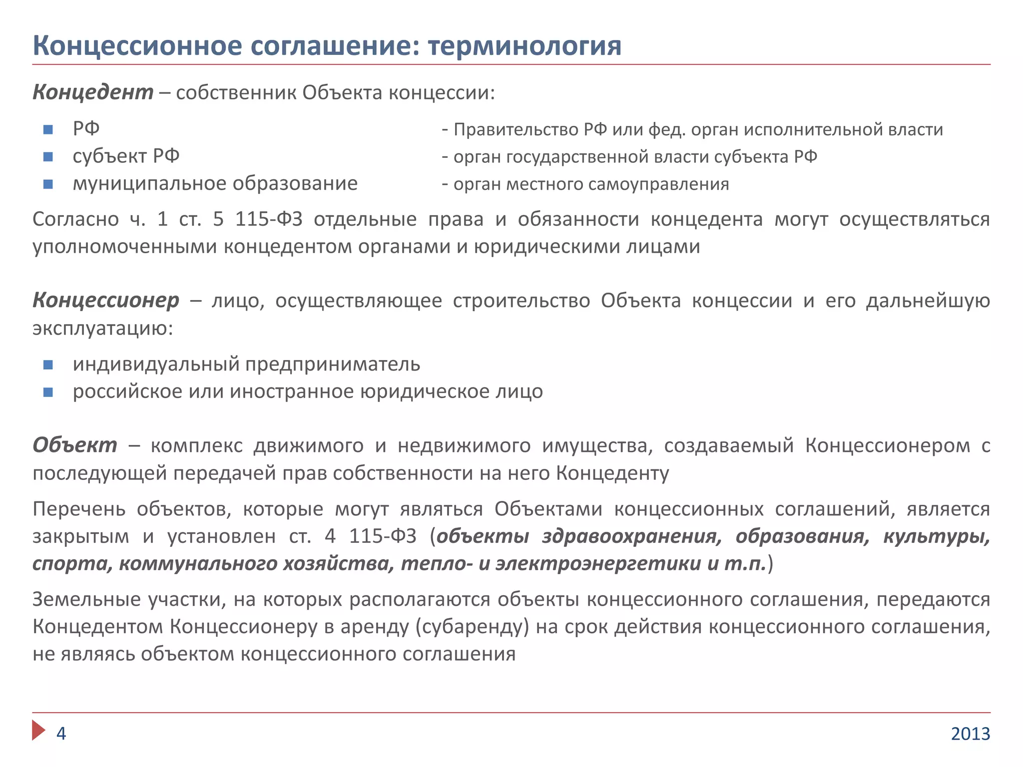 Концедент – собственник Объекта концессии:
 РФ - Правительство РФ или фед. орган исполнительной власти
 субъект РФ - орган государственной власти субъекта РФ
 муниципальное образование - орган местного самоуправления
Согласно ч. 1 ст. 5 115-ФЗ отдельные права и обязанности концедента могут осуществляться
уполномоченными концедентом органами и юридическими лицами
Концессионер – лицо, осуществляющее строительство Объекта концессии и его дальнейшую
эксплуатацию:
 индивидуальный предприниматель
 российское или иностранное юридическое лицо
Объект – комплекс движимого и недвижимого имущества, создаваемый Концессионером с
последующей передачей прав собственности на него Концеденту
Перечень объектов, которые могут являться Объектами концессионных соглашений, является
закрытым и установлен ст. 4 115-ФЗ (объекты здравоохранения, образования, культуры,
спорта, коммунального хозяйства, тепло- и электроэнергетики и т.п.)
Земельные участки, на которых располагаются объекты концессионного соглашения, передаются
Концедентом Концессионеру в аренду (субаренду) на срок действия концессионного соглашения,
не являясь объектом концессионного соглашения
20134
Концессионное соглашение: терминология
 