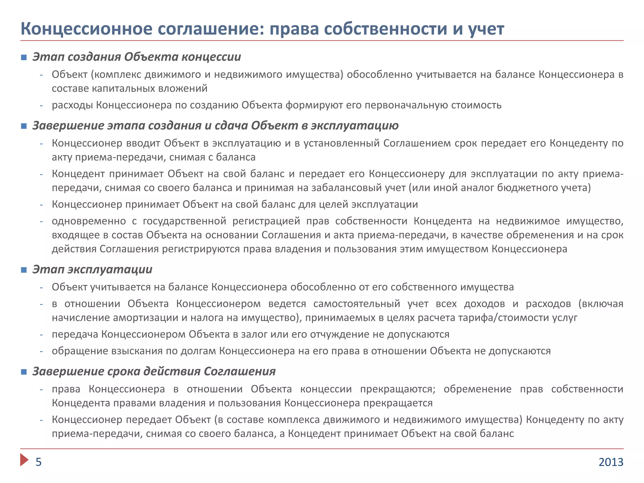  Этап создания Объекта концессии
- Объект (комплекс движимого и недвижимого имущества) обособленно учитывается на балансе Концессионера в
составе капитальных вложений
- расходы Концессионера по созданию Объекта формируют его первоначальную стоимость
 Завершение этапа создания и сдача Объект в эксплуатацию
- Концессионер вводит Объект в эксплуатацию и в установленный Соглашением срок передает его Концеденту по
акту приема-передачи, снимая с баланса
- Концедент принимает Объект на свой баланс и передает его Концессионеру для эксплуатации по акту приема-
передачи, снимая со своего баланса и принимая на забалансовый учет (или иной аналог бюджетного учета)
- Концессионер принимает Объект на свой баланс для целей эксплуатации
- одновременно с государственной регистрацией прав собственности Концедента на недвижимое имущество,
входящее в состав Объекта на основании Соглашения и акта приема-передачи, в качестве обременения и на срок
действия Соглашения регистрируются права владения и пользования этим имуществом Концессионера
 Этап эксплуатации
- Объект учитывается на балансе Концессионера обособленно от его собственного имущества
- в отношении Объекта Концессионером ведется самостоятельный учет всех доходов и расходов (включая
начисление амортизации и налога на имущество), принимаемых в целях расчета тарифа/стоимости услуг
- передача Концессионером Объекта в залог или его отчуждение не допускаются
- обращение взыскания по долгам Концессионера на его права в отношении Объекта не допускаются
 Завершение срока действия Соглашения
- права Концессионера в отношении Объекта концессии прекращаются; обременение прав собственности
Концедента правами владения и пользования Концессионера прекращается
- Концессионер передает Объект (в составе комплекса движимого и недвижимого имущества) Концеденту по акту
приема-передачи, снимая со своего баланса, а Концедент принимает Объект на свой баланс
20135
Концессионное соглашение: права собственности и учет
 