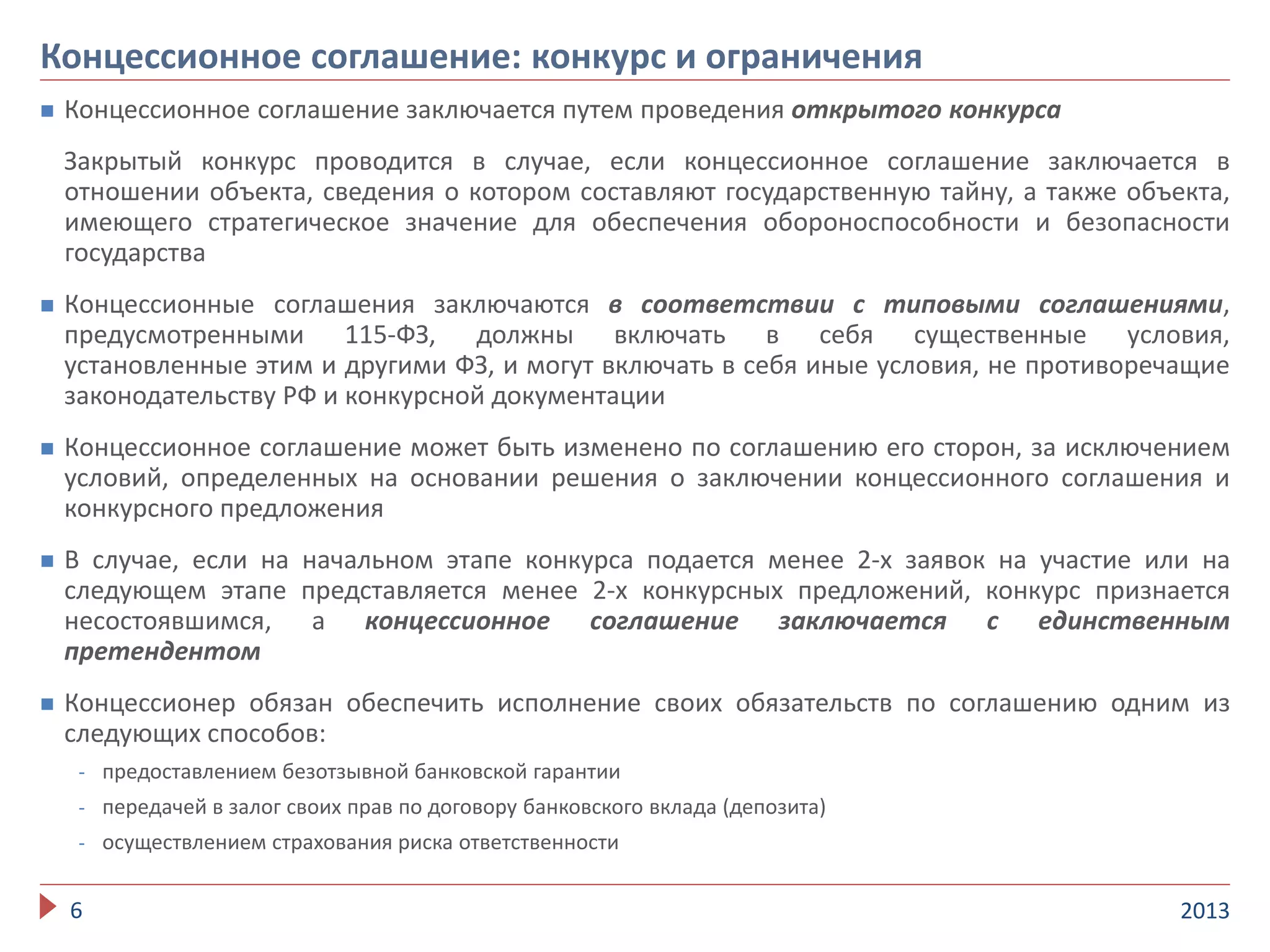  Концессионное соглашение заключается путем проведения открытого конкурса
Закрытый конкурс проводится в случае, если концессионное соглашение заключается в
отношении объекта, сведения о котором составляют государственную тайну, а также объекта,
имеющего стратегическое значение для обеспечения обороноспособности и безопасности
государства
 Концессионные соглашения заключаются в соответствии с типовыми соглашениями,
предусмотренными 115-ФЗ, должны включать в себя существенные условия,
установленные этим и другими ФЗ, и могут включать в себя иные условия, не противоречащие
законодательству РФ и конкурсной документации
 Концессионное соглашение может быть изменено по соглашению его сторон, за исключением
условий, определенных на основании решения о заключении концессионного соглашения и
конкурсного предложения
 В случае, если на начальном этапе конкурса подается менее 2-х заявок на участие или на
следующем этапе представляется менее 2-х конкурсных предложений, конкурс признается
несостоявшимся, а концессионное соглашение заключается с единственным
претендентом
 Концессионер обязан обеспечить исполнение своих обязательств по соглашению одним из
следующих способов:
- предоставлением безотзывной банковской гарантии
- передачей в залог своих прав по договору банковского вклада (депозита)
- осуществлением страхования риска ответственности
20136
Концессионное соглашение: конкурс и ограничения
 