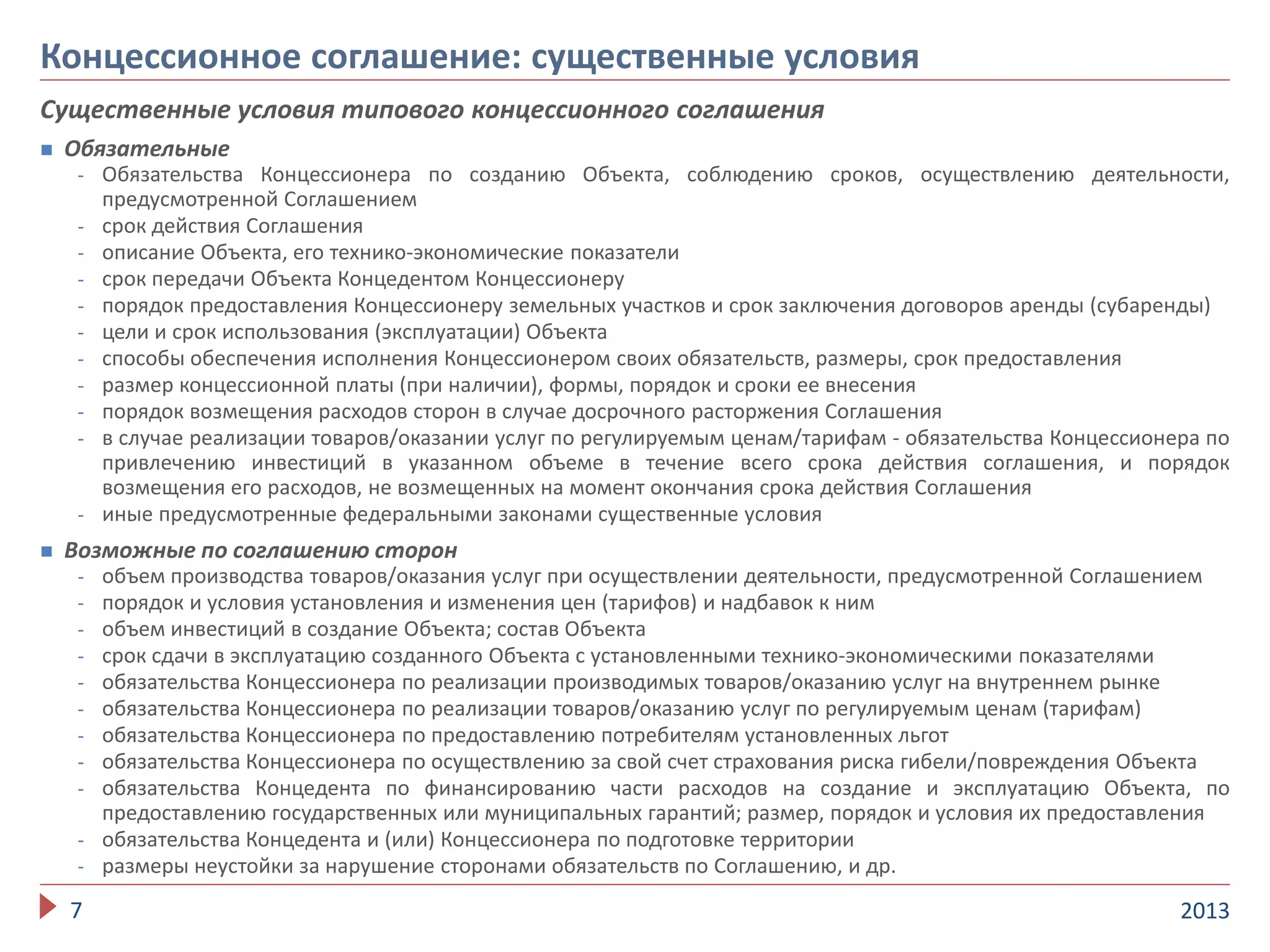 Существенные условия типового концессионного соглашения
 Обязательные
- Обязательства Концессионера по созданию Объекта, соблюдению сроков, осуществлению деятельности,
предусмотренной Соглашением
- срок действия Соглашения
- описание Объекта, его технико-экономические показатели
- срок передачи Объекта Концедентом Концессионеру
- порядок предоставления Концессионеру земельных участков и срок заключения договоров аренды (субаренды)
- цели и срок использования (эксплуатации) Объекта
- способы обеспечения исполнения Концессионером своих обязательств, размеры, срок предоставления
- размер концессионной платы (при наличии), формы, порядок и сроки ее внесения
- порядок возмещения расходов сторон в случае досрочного расторжения Соглашения
- в случае реализации товаров/оказании услуг по регулируемым ценам/тарифам - обязательства Концессионера по
привлечению инвестиций в указанном объеме в течение всего срока действия соглашения, и порядок
возмещения его расходов, не возмещенных на момент окончания срока действия Соглашения
- иные предусмотренные федеральными законами существенные условия
 Возможные по соглашению сторон
- объем производства товаров/оказания услуг при осуществлении деятельности, предусмотренной Соглашением
- порядок и условия установления и изменения цен (тарифов) и надбавок к ним
- объем инвестиций в создание Объекта; состав Объекта
- срок сдачи в эксплуатацию созданного Объекта с установленными технико-экономическими показателями
- обязательства Концессионера по реализации производимых товаров/оказанию услуг на внутреннем рынке
- обязательства Концессионера по реализации товаров/оказанию услуг по регулируемым ценам (тарифам)
- обязательства Концессионера по предоставлению потребителям установленных льгот
- обязательства Концессионера по осуществлению за свой счет страхования риска гибели/повреждения Объекта
- обязательства Концедента по финансированию части расходов на создание и эксплуатацию Объекта, по
предоставлению государственных или муниципальных гарантий; размер, порядок и условия их предоставления
- обязательства Концедента и (или) Концессионера по подготовке территории
- размеры неустойки за нарушение сторонами обязательств по Соглашению, и др.
20137
Концессионное соглашение: существенные условия
 
